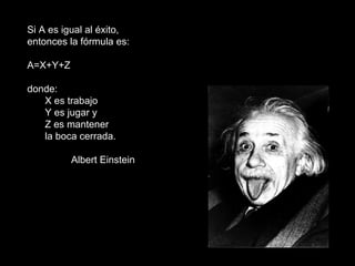 Si A es igual al éxito, entonces la fórmula es: A=X+Y+Z donde: X es trabajo Y es jugar y  Z es mantener  la boca cerrada. Albert Einstein 