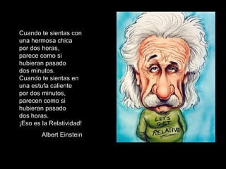 Cuando te sientas con una hermosa chica por dos horas,  parece como si  hubieran pasado  dos minutos. Cuando te sientas en una estufa caliente por dos minutos, parecen como si hubieran pasado  dos horas. ¡Eso es la Relatividad! Albert Einstein 