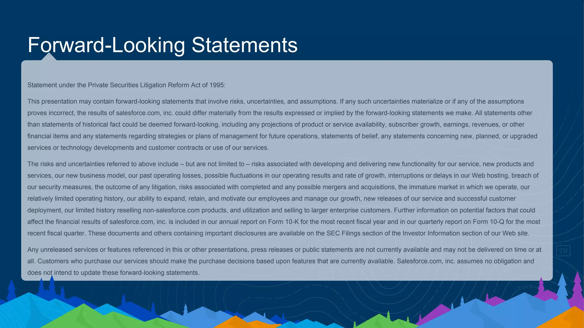 Statement under the Private Securities Litigation Reform Act of 1995:
This presentation may contain forward-looking statements that involve risks, uncertainties, and assumptions. If any such uncertainties materialize or if any of the assumptions
proves incorrect, the results of salesforce.com, inc. could differ materially from the results expressed or implied by the forward-looking statements we make. All statements other
than statements of historical fact could be deemed forward-looking, including any projections of product or service availability, subscriber growth, earnings, revenues, or other
financial items and any statements regarding strategies or plans of management for future operations, statements of belief, any statements concerning new, planned, or upgraded
services or technology developments and customer contracts or use of our services.
The risks and uncertainties referred to above include – but are not limited to – risks associated with developing and delivering new functionality for our service, new products and
services, our new business model, our past operating losses, possible fluctuations in our operating results and rate of growth, interruptions or delays in our Web hosting, breach of
our security measures, the outcome of any litigation, risks associated with completed and any possible mergers and acquisitions, the immature market in which we operate, our
relatively limited operating history, our ability to expand, retain, and motivate our employees and manage our growth, new releases of our service and successful customer
deployment, our limited history reselling non-salesforce.com products, and utilization and selling to larger enterprise customers. Further information on potential factors that could
affect the financial results of salesforce.com, inc. is included in our annual report on Form 10-K for the most recent fiscal year and in our quarterly report on Form 10-Q for the most
recent fiscal quarter. These documents and others containing important disclosures are available on the SEC Filings section of the Investor Information section of our Web site.
Any unreleased services or features referenced in this or other presentations, press releases or public statements are not currently available and may not be delivered on time or at
all. Customers who purchase our services should make the purchase decisions based upon features that are currently available. Salesforce.com, inc. assumes no obligation and
does not intend to update these forward-looking statements.
Forward-Looking Statements
 