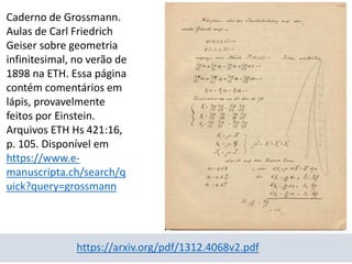 Caderno de Grossmann.
Aulas de Carl Friedrich
Geiser sobre geometria
infinitesimal, no verão de
1898 na ETH. Essa página
contém comentários em
lápis, provavelmente
feitos por Einstein.
Arquivos ETH Hs 421:16,
p. 105. Disponível em
https://www.e-
manuscripta.ch/search/q
uick?query=grossmann
https://arxiv.org/pdf/1312.4068v2.pdf
 