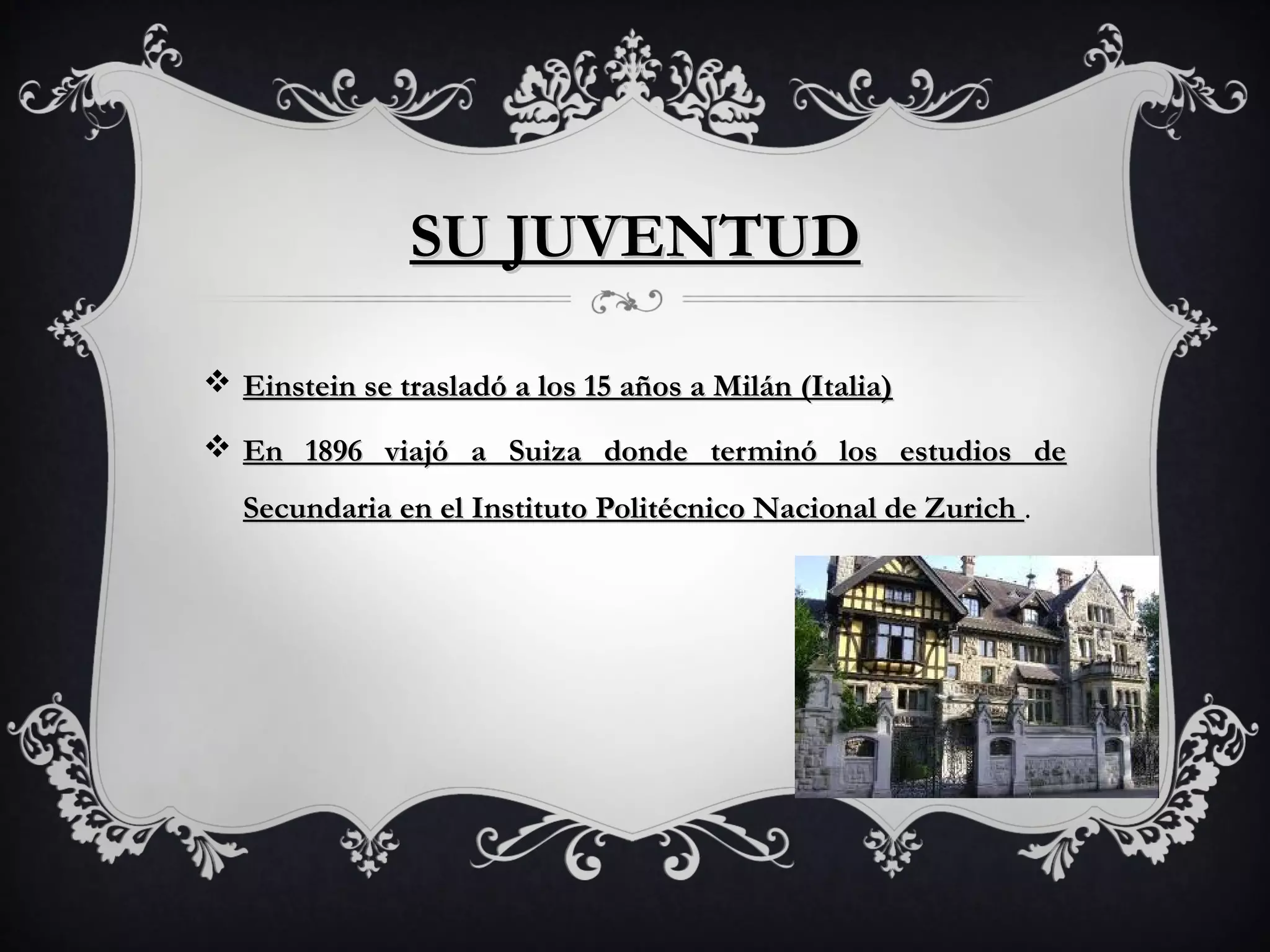 SU JUVENTUD
Einstein se trasladó a los 15 años a Milán (Italia)
En 1896 viajó a Suiza donde terminó los estudios de
Secundaria en el Instituto Politécnico Nacional de Zurich .