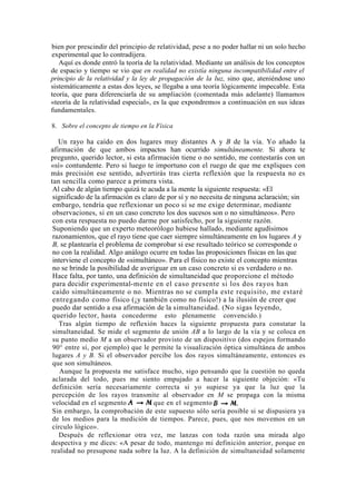 bien por prescindir del principio de relatividad, pese a no poder hallar ni un solo hecho
experimental que lo contradijera.
   Aquí es donde entró la teoría de la relatividad. Mediante un análisis de los conceptos
de espacio y tiempo se vio que en realidad no existía ninguna incompatibilidad entre el
principio de la relatividad y la ley de propagación de la luz, sino que, ateniéndose uno
sistemáticamente a estas dos leyes, se llegaba a una teoría lógicamente impecable. Esta
teoría, que para diferenciarla de su ampliación (comentada más adelante) llamamos
«teoría de la relatividad especial», es la que expondremos a continuación en sus ideas
fundamentales.

8. Sobre el concepto de tiempo en la Física

   Un rayo ha caído en dos lugares muy distantes A y B de la vía. Yo añado la
afirmación de que ambos impactos han ocurrido simultáneamente. Si ahora te
pregunto, querido lector, si esta afirmación tiene o no sentido, me contestarás con un
«sí» contundente. Pero si luego te importuno con el ruego de que me expliques con
más precisión ese sentido, advertirás tras cierta reflexión que la respuesta no es
tan sencilla como parece a primera vista.
 Al cabo de algún tiempo quizá te acuda a la mente la siguiente respuesta: «El
 significado de la afirmación es claro de por sí y no necesita de ninguna aclaración; sin
 embargo, tendría que reflexionar un poco si se me exige determinar, mediante
 observaciones, si en un caso concreto los dos sucesos son o no simultáneos». Pero
 con esta respuesta no puedo darme por satisfecho, por la siguiente razón.
 Suponiendo que un experto meteorólogo hubiese hallado, mediante agudísimos
 razonamientos, que el rayo tiene que caer siempre simultáneamente en los lugares A y
 B, se plantearía el problema de comprobar si ese resultado teórico se corresponde o
 no con la realidad. Algo análogo ocurre en todas las proposiciones físicas en las que
 interviene el concepto de «simultáneo». Para el físico no existe el concepto mientras
 no se brinde la posibilidad de averiguar en un caso concreto si es verdadero o no.
 Hace falta, por tanto, una definición de simultaneidad que proporcione el método
 para decidir experimental-mente en el caso presente si los dos rayos han
 caído simultáneamente o no. Mientras no se cumpla este requisito, me estaré
 entregando como físico (¡y también como no físico!) a la ilusión de creer que
 puedo dar sentido a esa afirmación de la simultaneidad. (No sigas leyendo,
 querido lector, hasta concederme esto plenamente convencido.)
   Tras algún tiempo de reflexión haces la siguiente propuesta para constatar la
 simultaneidad. Se mide el segmento de unión AB a lo largo de la vía y se coloca en
 su punto medio M a un observador provisto de un dispositivo (dos espejos formando
 90° entre sí, por ejemplo) que le permite la visualización óptica simultánea de ambos
 lugares A y B. Si el observador percibe los dos rayos simultáneamente, entonces es
 que son simultáneos.
    Aunque la propuesta me satisface mucho, sigo pensando que la cuestión no queda
 aclarada del todo, pues me siento empujado a hacer la siguiente objeción: «Tu
 definición sería necesariamente correcta si yo supiese ya que la luz que la
 percepción de los rayos transmite al observador en M se propaga con la misma
 velocidad en el segmento            que en el segmento
 Sin embargo, la comprobación de este supuesto sólo sería posible si se dispusiera ya
 de los medios para la medición de tiempos. Parece, pues, que nos movemos en un
 círculo lógico».
   Después de reflexionar otra vez, me lanzas con toda razón una mirada algo
despectiva y me dices: «A pesar de todo, mantengo mi definición anterior, porque en
realidad no presupone nada sobre la luz. A la definición de simultaneidad solamente
 