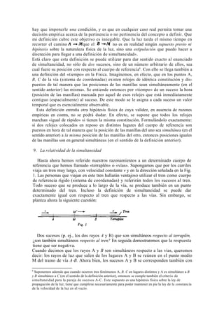 hay que imponerle una condición, y es que en cualquier caso real permita tomar una
decisión empírica acerca de la pertinencia o no pertinencia del concepto a definir. Que
mi definición cubre este objetivo es innegable. Que la luz tarda el mismo tiempo en
recorrer el camino           que el           no es en realidad ningún supuesto previo ni
hipótesis sobre la naturaleza física de la luz, sino una estipulación que puedo hacer a
discreción para llegar a una definición de simultaneidad».
Está claro que esta definición se puede utilizar para dar sentido exacto al enunciado
de simultaneidad, no sólo de dos sucesos, sino de un número arbitrario de ellos, sea
cual fuere su posición con respecto al cuerpo de referencia6. Con ello se llega también a
una definición del «tiempo» en la Física. Imaginemos, en efecto, que en los puntos A,
B, C de la vía (sistema de coordenadas) existen relojes de idéntica constitución y dis-
puestos de tal manera que las posiciones de las manillas sean simultáneamente (en el
sentido anterior) las mismas. Se entiende entonces por «tiempo» de un suceso la hora
(posición de las manillas) marcada por aquel de esos relojes que está inmediatamente
contiguo (espacialmente) al suceso. De este modo se le asigna a cada suceso un valor
temporal que es esencialmente observable.
   Esta definición entraña otra hipótesis física de cuya validez, en ausencia de razones
empíricas en contra, no se podrá dudar. En efecto, se supone que todos los relojes
marchan «igual de rápido» si tienen la misma constitución. Formulándolo exactamente:
si dos relojes colocados en reposo en distintos lugares del cuerpo de referencia son
puestos en hora de tal manera que la posición de las manillas del uno sea simultánea (en el
sentido anterior) a la misma posición de las manillas del otro, entonces posiciones iguales
de las manillas son en general simultáneas (en el sentido de la definición anterior).

    9. La relatividad de la simultaneidad

   Hasta ahora hemos referido nuestros razonamientos a un determinado cuerpo de
referencia que hemos llamado «terraplén» o «vías». Supongamos que por los carriles
viaja un tren muy largo, con velocidad constante v y en la dirección señalada en la Fig.
1. Las personas que viajan en este tren hallarán ventajoso utilizar el tren como cuerpo
de referencia rígido (sistema de coordenadas) y referirán todos los sucesos al tren.
Todo suceso que se produce a lo largo de la vía, se produce también en un punto
determinado del tren. Incluso la definición de simultaneidad se puede dar
exactamente igual con respecto al tren que respecto a las vías. Sin embargo, se
plantea ahora la siguiente cuestión:




   Dos sucesos (p. ej., los dos rayos A y B) que son simultáneos respecto al terraplén,
¿son también simultáneos respecto al tren? En seguida demostraremos que la respuesta
tiene que ser negativa.
Cuando decimos que los rayos A y B son simultáneos respecto a las vías, queremos
decir: los rayos de luz que salen de los lugares A y B se reúnen en el punto medio
M del tramo de vía A-B. Ahora bien, los sucesos A y B se corresponden también con

6
 Suponemos además que cuando ocurren tres fenómenos A, B. C en lugares distintos y A es simultáneo a B
y B simultáneo a C (en el sentido de la definición anterior), entonces se cumple también el criterio de
simultaneidad para la pareja de sucesos A-C. Este supuesto es una hipótesis física sobre la ley de
propagación de la luz; tiene que cumplirse necesariamente para poder mantener en pie la ley de la constancia
de la velocidad de la luz en el vacío.
 