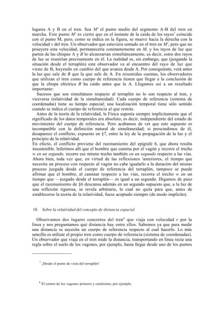 lugares A y B en el tren. Sea M' el punto medio del segmento A-B del tren en
marcha. Este punto M' es cierto que en el instante de la caída de los rayos7 coincide
con el punto M, pero, como se indica en la figura, se mueve hacia la derecha con la
velocidad v del tren. Un observador que estuviera sentado en el tren en M', pero que no
poseyera esta velocidad, permanecería constantemente en M, y los rayos de luz que
parten de las chispas A y B lo alcanzarían simultáneamente, es decir, estos dos rayos
de luz se reunirían precisamente en él. La realidad es, sin embargo, que (juzgando la
situación desde el terraplén) este observador va al encuentro del rayo de luz que
viene de B, huyendo en cambio del que avanza desde A. Por consiguiente, verá antes
la luz que sale de B que la que sale de A. En resumidas cuentas, los observadores
que utilizan el tren como cuerpo de referencia tienen que llegar a la conclusión de
que la chispa eléctrica B ha caído antes que la A. Llegamos así a un resultado
importante:
   Sucesos que son simultáneos respecto al terraplén no lo son respecto al tren, y
viceversa (relatividad de la simultaneidad). Cada cuerpo de referencia (sistema de
coordenadas) tiene su tiempo especial; una localización temporal tiene sólo sentido
cuando se indica el cuerpo de referencia al que remite.
   Antes de la teoría de la relatividad, la Física suponía siempre implícitamente que el
significado de los datos temporales era absoluto, es decir, independiente del estado de
movimiento del cuerpo de referencia. Pero acabamos de ver que este supuesto es
incompatible con la definición natural de simultaneidad; si prescindimos de él,
desaparece el conflicto, expuesto en §7, entre la ley de la propagación de la luz y el
principio de la relatividad.
En efecto, el conflicto proviene del razonamiento del epígrafe 6, que ahora resulta
insostenible. Inferimos allí que el hombre que camina por el vagón y recorre el trecho
w en un segundo, recorre ese mismo trecho también en un segundo respecto a las vías.
Ahora bien, toda vez que, en virtud de las reflexiones 'anteriores, el tiempo que
necesita un proceso con respecto al vagón no cabe igualarlo a la duración del mismo
proceso juzgada desde el cuerpo de referencia del terraplén, tampoco se puede
afirmar que el hombre, al caminar respecto a las vías, recorra el trecho w en un
tiempo que —juzgado desde el terraplén— es igual a un segundo. Digamos de paso
que el razonamiento de §6 descansa además en un segundo supuesto que, a la luz de
una reflexión rigurosa, se revela arbitrario, lo cual no quita para que, antes de
establecerse la teoría de la relatividad, fuese aceptado siempre (de modo implícito).


10.       Sobre la relatividad del concepto de distancia espacial

   Observamos dos lugares concretos del tren 8 que viaja con velocidad v por la
línea y nos preguntamos qué distancia hay entre ellos. Sabemos ya que para medir
una distancia se necesita un cuerpo de referencia respecto al cual hacerlo. Lo más
sencillo es utilizar el propio tren como cuerpo de referencia (sistema de coordenadas).
Un observador que viaja en el tren mide la distancia, transportando en línea recta una
regla sobre el suelo de los vagones, por ejemplo, hasta llegar desde uno de los puntos


      7
          ¡Desde el punto de vista del terraplén!




      8
          El centro de los vagones primero y centésimo, por ejemplo.
 