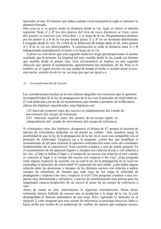 marcados al otro. El número que indica cuántas veces transportó la regla es entonces la
distancia buscada.
Otra cosa es si se quiere medir la distancia desde la vía. Aquí se ofrece el método
siguiente. Sean A' y B' los dos puntos del tren de cuya distancia se trata; estos
dos puntos se mueven con velocidad v a lo largo de la vía. Preguntémonos primero
por los puntos A y B de la vía por donde pasan A' y B' en un momento determinado
t (juzgado desde la vía). En virtud de la definición de tiempo dada en §8, estos puntos
A y B de la vía son determinables. A continuación se mide la distancia entre A y B
transportando repetidamente el metro a lo largo de la vía.
   A priori no está dicho que esta segunda medición tenga que proporcionar el mismo
resultado que la primera. La longitud del tren, medida desde la vía, puede ser distinta
que medida desde el propio tren. Esta circunstancia se traduce en una segunda
objeción que oponer al razonamiento, aparentemente tan meridiano, de §6. Pues si el
hombre en el vagón recorre en una unidad de tiempo el trecho w medido desde el tren,
este trecho, medido desde la vía, no tiene por qué ser igual a w.


11. La transformación de Lorentz


Las consideraciones hechas en los tres últimos epígrafes nos muestran que la aparente
incompatibilidad de la ley de propagación de la luz con el principio de relatividad en
§7 está deducida a través de un razonamiento que tomaba a préstamo de la Mecánica
clásica dos hipótesis injustificadas; estas hipótesis son:
  1.El intervalo temporal entre dos sucesos es independiente del estado de
  movimiento del cuerpo de referencia.
  2.El intervalo espacial entre dos puntos de un cuerpo rígido es
  independiente del estado de movimiento del cuerpo de referencia.

Si eliminamos estas dos hipótesis, desaparece el dilema de §7, porque el teorema de
adición de velocidades deducido en §6 pierde su validez. Ante nosotros surge la
posibilidad de que la ley de la propagación de la luz en el vacío sea compatible con el
principio de relatividad. Llegamos así a la pregunta: ¿cómo hay que modificar el
razonamiento de §6 para eliminar la aparente contradicción entre estos dos resultados
fundamentales de la experiencia? Esta cuestión conduce a otra de índole general. En
el razonamiento de §6 aparecen lugares y tiempos con relación al tren y con relación a
las vías. ¿Cómo se hallan el lugar y el tiempo de un suceso con relación al tren cuando
se conocen el lugar y el tiempo del suceso con respecto a las vías? ¿Esta pregunta
tiene alguna respuesta de acuerdo con la cual la ley de la propagación en el vacío no
contradiga al principio de relatividad? O expresado de otro modo: ¿cabe hallar alguna
relación entre las posiciones y tiempos de los distintos sucesos con relación a ambos
cuerpos de referencia, de manera que todo rayo de luz tenga la velocidad de
propagación c respecto a las vías y respecto al tren? Esta pregunta conduce a una res-
puesta muy determinada y afirmativa, a una ley de transformación muy precisa para las
magnitudes espacio-temporales de un suceso al pasar de un cuerpo de referencia a
otro.
Antes de entrar en ello, intercalemos la siguiente consideración. Hasta ahora
solamente hemos hablado de sucesos que se producían a lo largo de la vía, la cual
desempeñaba la función matemática de una recta. Pero, siguiendo lo indicado en el
epígrafe 2, cabe imaginar que este cuerpo de referencia se prolonga hacia los lados y
hacia arriba por medio de un andamiaje de varillas, de manera que cualquier suceso,
 