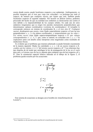 ocurra donde ocurra, puede localizarse respecto a ese andamiaje. Análogamente, es
posible imaginar que el tren que viaja con velocidad v se prolonga por todo el
espacio, de manera que cualquier suceso, por lejano que esté, también pueda
localizarse respecto al segundo andamio. Sin incurrir en defecto teórico, podemos
prescindir del hecho de que en realidad esos andamios se destrozarían uno contra el
otro debido a la impenetrabilidad de los cuerpos sólidos. En cada uno de estos
andamios imaginamos que se erigen tres paredes mutuamente perpendiculares que
denominamos «planos coordenados» («sistema de coordenadas»). Al terraplén le
corresponde entonces un sistema de coordenadas K, y al tren otro K'. Cualquier
suceso, dondequiera que ocurra, viene fijado espacialmente respecto a K por las tres
perpendiculares x, y, z a los planos coordenados, y temporalmente por un valor t.
Ese mismo suceso viene fijado espacio-temporalmente respecto a K' por valores
correspondientes x', y', z', t', que, como es natural, no coinciden con x, y, z, t. Ya
explicamos antes con detalle cómo interpretar estas magnitudes como resultados de
mediciones físicas.
   Es evidente que el problema que tenemos planteado se puede formular exactamente
de la manera siguiente: Dadas las cantidades x, y, z, t de un suceso respecto a K,
¿cuáles son los valores x',y',z',t' del mismo suceso respecto a K' ? Las relaciones hay
que elegirlas de tal modo que satisfagan la ley de propagación de la luz en el vacío
para uno y el mismo rayo de luz (y además para cualquier rayo de luz) respecto a K y
K'. Para la orientación espacial relativa indicada en el dibujo de la figura 2, el
problema queda resuelto por las ecuaciones:




  Este sistema de ecuaciones se designa con el nombre de «transformación de
Lorentz9».




9
    En el Apéndice se da una derivación sencilla de la transformación de Lorentz
 