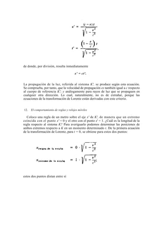 de donde, por división, resulta inmediatamente

                                         x' = ct'.


La propagación de la luz, referida al sistema K', se produce según esta ecuación.
Se comprueba, por tanto, que la velocidad de propagación es también igual a c respecto
al cuerpo de referencia K'; y análogamente para rayos de luz que se propaguen en
cualquier otra dirección. Lo cual, naturalmente, no es de extrañar, porque las
ecuaciones de la transformación de Lorentz están derivadas con este criterio.


12.   El comportamiento de reglas y relojes móviles

  Coloco una regla de un metro sobre el eje x' de K', de manera que un extremo
coincida con el punto x' = 0 y el otro con el punto x' = 1. ¿Cuál es la longitud de la
regla respecto al sistema K? Para averiguarlo podemos determinar las posiciones de
ambos extremos respecto a K en un momento determinado t. De la primera ecuación
de la transformación de Lorentz, para t = 0, se obtiene para estos dos puntos:




estos dos puntos distan entre sí
 