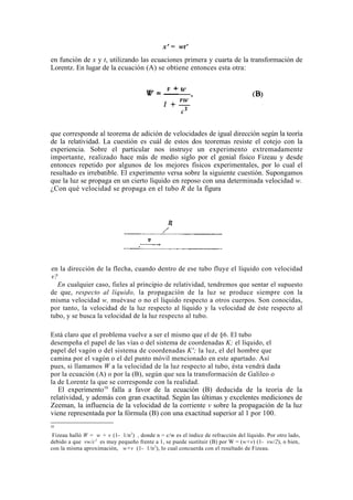 x' = wt'
en función de x y t, utilizando las ecuaciones primera y cuarta de la transformación de
Lorentz. En lugar de la ecuación (A) se obtiene entonces esta otra:




que corresponde al teorema de adición de velocidades de igual dirección según la teoría
de la relatividad. La cuestión es cuál de estos dos teoremas resiste el cotejo con la
experiencia. Sobre el particular nos instruye un experimento extremadamente
importante, realizado hace más de medio siglo por el genial físico Fizeau y desde
entonces repetido por algunos de los mejores físicos experimentales, por lo cual el
resultado es irrebatible. El experimento versa sobre la siguiente cuestión. Supongamos
que la luz se propaga en un cierto líquido en reposo con una determinada velocidad w.
¿Con qué velocidad se propaga en el tubo R de la figura




en la dirección de la flecha, cuando dentro de ese tubo fluye el líquido con velocidad
v?
  En cualquier caso, fieles al principio de relatividad, tendremos que sentar el supuesto
de que, respecto al líquido, la propagación de la luz se produce siempre con la
misma velocidad w, muévase o no el líquido respecto a otros cuerpos. Son conocidas,
por tanto, la velocidad de la luz respecto al líquido y la velocidad de éste respecto al
tubo, y se busca la velocidad de la luz respecto al tubo.

Está claro que el problema vuelve a ser el mismo que el de §6. El tubo
desempeña el papel de las vías o del sistema de coordenadas K; el líquido, el
papel del vagón o del sistema de coordenadas K'; la luz, el del hombre que
camina por el vagón o el del punto móvil mencionado en este apartado. Así
pues, si llamamos W a la velocidad de la luz respecto al tubo, ésta vendrá dada
por la ecuación (A) o por la (B), según que sea la transformación de Galileo o
la de Lorentz la que se corresponde con la realidad.
   El experimento10 falla a favor de la ecuación (B) deducida de la teoría de la
relatividad, y además con gran exactitud. Según las últimas y excelentes mediciones de
Zeeman, la influencia de la velocidad de la corriente v sobre la propagación de la luz
viene representada por la fórmula (B) con una exactitud superior al 1 por 100.
1
10

 Fizeau halló W = w + v (1- 1/n 2) , donde n = c/w es el índice de refracción del líquido. Por otro lado,
debido a que vw/c 2 es muy pequeño frente a 1, se puede sustituir (B) por W = (w+v) (1- vw/2), o bien,
con la misma aproximación, w+v (1- 1/n 2), lo cual concuerda con el resultado de Fizeau.
 