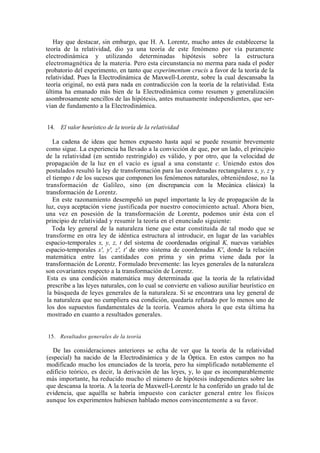 Hay que destacar, sin embargo, que H. A. Lorentz, mucho antes de establecerse la
teoría de la relatividad, dio ya una teoría de este fenómeno por vía puramente
electrodinámica y utilizando determinadas hipótesis sobre la estructura
electromagnética de la materia. Pero esta circunstancia no merma para nada el poder
probatorio del experimento, en tanto que experimentum crucis a favor de la teoría de la
relatividad. Pues la Electrodinámica de Maxwell-Lorentz, sobre la cual descansaba la
teoría original, no está para nada en contradicción con la teoría de la relatividad. Esta
última ha emanado más bien de la Electrodinámica como resumen y generalización
asombrosamente sencillos de las hipótesis, antes mutuamente independientes, que ser-
vían de fundamento a la Electrodinámica.


14. El valor heurístico de la teoría de la relatividad

   La cadena de ideas que hemos expuesto hasta aquí se puede resumir brevemente
como sigue. La experiencia ha llevado a la convicción de que, por un lado, el principio
de la relatividad (en sentido restringido) es válido, y por otro, que la velocidad de
propagación de la luz en el vacío es igual a una constante c. Uniendo estos dos
postulados resultó la ley de transformación para las coordenadas rectangulares x, y, z y
el tiempo t de los sucesos que componen los fenómenos naturales, obteniéndose, no la
transformación de Galileo, sino (en discrepancia con la Mecánica clásica) la
transformación de Lorentz.
   En este razonamiento desempeñó un papel importante la ley de propagación de la
luz, cuya aceptación viene justificada por nuestro conocimiento actual. Ahora bien,
una vez en posesión de la transformación de Lorentz, podemos unir ésta con el
principio de relatividad y resumir la teoría en el enunciado siguiente:
   Toda ley general de la naturaleza tiene que estar constituida de tal modo que se
transforme en otra ley de idéntica estructura al introducir, en lugar de las variables
espacio-temporales x, y, z, t del sistema de coordenadas original K, nuevas variables
espacio-temporales x', y', z', t' de otro sistema de coordenadas K', donde la relación
matemática entre las cantidades con prima y sin prima viene dada por la
transformación de Lorentz. Formulado brevemente: las leyes generales de la naturaleza
son covariantes respecto a la transformación de Lorentz.
 Esta es una condición matemática muy determinada que la teoría de la relatividad
 prescribe a las leyes naturales, con lo cual se convierte en valioso auxiliar heurístico en
 la búsqueda de leyes generales de la naturaleza. Si se encontrara una ley general de
 la naturaleza que no cumpliera esa condición, quedaría refutado por lo menos uno de
 los dos supuestos fundamentales de la teoría. Veamos ahora lo que esta última ha
 mostrado en cuanto a resultados generales.


15. Resultados generales de la teoría

   De las consideraciones anteriores se echa de ver que la teoría de la relatividad
(especial) ha nacido de la Electrodinámica y de la Óptica. En estos campos no ha
modificado mucho los enunciados de la teoría, pero ha simplificado notablemente el
edificio teórico, es decir, la derivación de las leyes, y, lo que es incomparablemente
más importante, ha reducido mucho el número de hipótesis independientes sobre las
que descansa la teoría. A la teoría de Maxwell-Lorentz le ha conferido un grado tal de
evidencia, que aquélla se habría impuesto con carácter general entre los físicos
aunque los experimentos hubiesen hablado menos convincentemente a su favor.
 