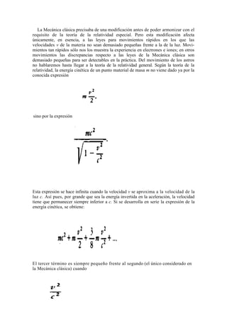La Mecánica clásica precisaba de una modificación antes de poder armonizar con el
requisito de la teoría de la relatividad especial. Pero esta modificación afecta
únicamente, en esencia, a las leyes para movimientos rápidos en los que las
velocidades v de la materia no sean demasiado pequeñas frente a la de la luz. Movi-
mientos tan rápidos sólo nos los muestra la experiencia en electrones e iones; en otros
movimientos las discrepancias respecto a las leyes de la Mecánica clásica son
demasiado pequeñas para ser detectables en la práctica. Del movimiento de los astros
no hablaremos hasta llegar a la teoría de la relatividad general. Según la teoría de la
relatividad, la energía cinética de un punto material de masa m no viene dado ya por la
conocida expresión




sino por la expresión




Esta expresión se hace infinita cuando la velocidad v se aproxima a la velocidad de la
luz c. Así pues, por grande que sea la energía invertida en la aceleración, la velocidad
tiene que permanecer siempre inferior a c. Si se desarrolla en serie la expresión de la
energía cinética, se obtiene:




El tercer término es siempre pequeño frente al segundo (el único considerado en
la Mecánica clásica) cuando
 