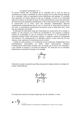 es pequeño comparado con 1.
El primer término mc2 no depende de la velocidad, por lo cual no entra en
consideración al tratar el problema de cómo la energía de un punto material depende
de la velocidad. Sobre su importancia teórica hablaremos más adelante. El resultado
más importante de índole general al que ha conducido la teoría de la relatividad
especial concierne al concepto de masa. La física prerrelativista conoce dos principios
de conservación de importancia fundamental, el de la conservación de la energía y el de
la conservación de la masa; estos dos principios fundamentales aparecen
completamente independientes uno de otro. La teoría de la relatividad los funde en
uno solo. A continuación explicaremos brevemente cómo se llegó hasta ahí y cómo
hay que interpretar esta fusión.
   El principio de relatividad exige que el postulado de conservación de la energía se
cumpla, no sólo respecto a un sistema de coordenadas K, sino respecto a cualquier
sistema de coordenadas K' que se encuentre con relación a K en movimiento de
traslación uniforme (dicho brevemente, respecto a cualquier sistema de coordenadas
«de Galileo»). En contraposición a la Mecánica clásica, el paso entre dos de esos
sistemas viene regido por la transformación de Lorentz.
   A partir de estas premisas, y en conjunción con las ecuaciones fundamentales de la
electrodinámica maxwelliana, se puede inferir rigurosamente, mediante
consideraciones relativamente sencillas, que: un cuerpo que se mueve con velocidad v
y que absorbe la energía E0 en forma de radiación11 sin variar por eso su velocidad,
experimenta un aumento de energía en la cantidad:




Teniendo en cuenta la expresión que dimos antes para la energía cinética, la energía del
cuerpo vendrá dada por:




El cuerpo tiene entonces la misma energía que otro de velocidad v y masa




11
     E0 es la energía absorbida respecto a un sistema de coordenadas que se mueve con el cuerpo.
 