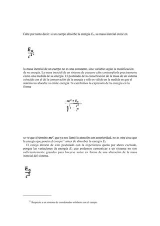 Cabe por tanto decir: si un cuerpo absorbe la energía E0, su masa inercial crece en




la masa inercial de un cuerpo no es una constante, sino variable según la modificación
de su energía. La masa inercial de un sistema de cuerpos cabe contemplarla precisamente
como una medida de su energía. El postulado de la conservación de la masa de un sistema
coincide con el de la conservación de la energía y sólo es válido en la medida en que el
sistema no absorbe ni emite energía. Si escribimos la expresión de la energía en la
forma




se ve que el término mc2, que ya nos llamó la atención con anterioridad, no es otra cosa que
la energía que poseía el cuerpo12 antes de absorber la energía E0 .
   El cotejo directo de este postulado con la experiencia queda por ahora excluido,
porque las variaciones de energía E 0 que podemos comunicar a un sistema no son
suficientemente grandes para hacerse notar en forma de una alteración de la masa
inercial del sistema.




    12
         Respecto a un sistema de coordenadas solidario con el cuerpo.
 