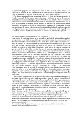 es demasiado pequeño en comparación con la masa m que existía antes de la
variación de energía. A esta circunstancia se debe el que se pudiera establecer con
éxito un principio de conservación de la masa de validez independiente.
   Una última observación de naturaleza teórica. El éxito de la interpretación de
Faraday-Maxwell de la acción electrodinámica a distancia a través de procesos
intermedios con velocidad de propagación finita hizo que entre los físicos arraigara la
convicción de que no existían acciones a distancia instantáneas e inmediatas del tipo de
la ley de gravitación de Newton. Según la teoría de la relatividad, en lugar de la acción
instantánea a distancia, o acción a distancia con velocidad de propagación infinita,
aparece siempre la acción a distancia con la velocidad de la luz, lo cual tiene que ver
con el papel teórico que desempeña la velocidad c en esta teoría. En la segunda parte
se mostrará cómo se modifica este resultado en la teoría de la relatividad general.


16. La teoría de la relatividad especial y la experiencia
La pregunta de hasta qué punto se ve apoyada la teoría de la relatividad especial por
la experiencia no es fácil de responder, por un motivo que ya mencionamos al hablar
del experimento fundamental de Fizeau. La teoría de la relatividad especial cristalizó a
partir de la teoría de Maxwell-Lorentz de los fenómenos electromagnéticos, por lo cual
todos los hechos experimentales que apoyan esa teoría electromagnética apoyan
también la teoría de la relatividad. Mencionaré aquí, por ser de especial importancia,
que la teoría de la relatividad permite derivar, de manera extremadamente simple y
en consonancia con la experiencia, aquellas influencias que experimenta la luz de las
estrellas fijas debido al movimiento relativo de la Tierra respecto a ellas. Se trata del
desplazamiento anual de la posición aparente de las estrellas fijas como
consecuencia del movimiento terrestre alrededor del Sol (aberración) y el influjo que
ejerce la componente radial de los movimientos relativos de las estrellas fijas respecto
a la Tierra sobre el color de la luz que llega hasta nosotros; este influjo se manifiesta
en un pequeño corrimiento de las rayas espectrales de la luz que nos llega desde una
estrella fija, respecto a la posición espectral de las mismas rayas espectrales obtenidas
con una fuente luminosa terrestre (principio de Doppler). Los argumentos
experimentales a favor de la teoría de Maxwell-Lorentz, que al mismo tiempo son ar-
gumentos a favor de la teoría de la relatividad, son demasiado copiosos como para
exponerlos aquí. De hecho, restringen hasta tal punto las posibilidades teóricas, que
ninguna otra teoría distinta de la de Maxwell-Lorentz se ha podido imponer frente a la
experiencia.
   Sin embargo, hay dos clases de hechos experimentales constatados hasta ahora que la
teoría de Maxwell-Lorentz sólo puede acomodar a base de recurrir a una hipótesis
auxiliar que de suyo —es decir, sin utilizar la teoría de la relatividad—parece extraña.
   Es sabido que los rayos catódicos y los así llamados rayos (3 emitidos por sustancias
radiactivas constan de corpúsculos eléctricos negativos (electrones) de pequeñísima
inercia y gran velocidad. Investigando la desviación de estas radiaciones bajo la
influencia de campos eléctricos y magnéticos se puede estudiar muy exactamente la ley
del movimiento de estos corpúsculos.
En el tratamiento teórico de estos electrones hay que luchar con la dificultad de que la
Electrodinámica por sí sola no es capaz de explicar su naturaleza. Pues dado que las
masas eléctricas de igual signo se repelen, las masas eléctricas negativas que
constituyen el electrón deberían separarse unas de otras bajo la influencia de su
interacción si no fuese por la acción de otras fuerzas cuya naturaleza nos resulta todavía
oscura13. Si suponemos ahora que las distancias relativas de las masas eléctricas que
13
 La teoría de la relatividad general propone la idea de que las masas eléctricas de un electrón se
mantienen unidas por fuerzas gravitacionales.
 