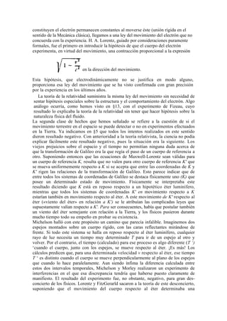 constituyen el electrón permanecen constantes al moverse éste (unión rígida en el
sentido de la Mecánica clásica), llegamos a una ley del movimiento del electrón que no
concuerda con la experiencia. H. A. Lorentz, guiado por consideraciones puramente
formales, fue el primero en introducir la hipótesis de que el cuerpo del electrón
experimenta, en virtud del movimiento, una contracción proporcional a la expresión



                           en la dirección del movimiento.

Esta hipótesis, que electrodinámicamente no se justifica en modo alguno,
proporciona esa ley del movimiento que se ha visto confirmada con gran precisión
por la experiencia en los últimos años.
   La teoría de la relatividad suministra la misma ley del movimiento sin necesidad de
 sentar hipótesis especiales sobre la estructura y el comportamiento del electrón. Algo
 análogo ocurría, como hemos visto en §13, con el experimento de Fizeau, cuyo
 resultado lo explicaba la teoría de la relatividad sin tener que hacer hipótesis sobre la
 naturaleza física del fluido.
La segunda clase de hechos que hemos señalado se refiere a la cuestión de si el
movimiento terrestre en el espacio se puede detectar o no en experimentos efectuados
en la Tierra. Ya indicamos en §5 que todos los intentos realizados en este sentido
dieron resultado negativo. Con anterioridad a la teoría relativista, la ciencia no podía
explicar fácilmente este resultado negativo, pues la situación era la siguiente. Los
viejos prejuicios sobre el espacio y el tiempo no permitían ninguna duda acerca de
que la transformación de Galileo era la que regía el paso de un cuerpo de referencia a
otro. Suponiendo entonces que las ecuaciones de Maxwell-Lorentz sean válidas para
un cuerpo de referencia K, resulta que no valen para otro cuerpo de referencia K' que
se mueva uniformemente respecto a K si se acepta que entre las coordenadas de K y
K' rigen las relaciones de la transformación de Galileo. Esto parece indicar que de
entre todos los sistemas de coordenadas de Galileo se destaca físicamente uno (K) que
posee un determinado estado de movimiento. Físicamente se interpretaba este
resultado diciendo que K está en reposo respecto a un hipotético éter luminífero,
mientras que todos los sistemas de coordenadas K' en movimiento respecto a K
estarían también en movimiento respecto al éter. A este movimiento de K' respecto al
éter («viento del éter» en relación a K') se le atribuían las complicadas leyes que
supuestamente valían respecto a K'. Para ser consecuentes, había que postular también
un viento del éter semejante con relación a la Tierra, y los físicos pusieron durante
mucho tiempo todo su empeño en probar su existencia.
Michelson halló con este propósito un camino que parecía infalible. Imaginemos dos
espejos montados sobre un cuerpo rígido, con las caras reflectantes mirándose de
frente. Si todo este sistema se halla en reposo respecto al éter luminífero, cualquier
rayo de luz necesita un tiempo muy determinado T para ir de un espejo al otro y
volver. Por el contrario, el tiempo (calculado) para ese proceso es algo diferente (T ‘)
‘cuando el cuerpo, junto con los espejos, se mueve respecto al éter. ¡Es más! Los
cálculos predicen que, para una determinada velocidad v respecto al éter, ese tiempo
T ‘ es distinto cuando el cuerpo se mueve perpendicularmente al plano de los espejos
que cuando lo hace paralelamente. Aun siendo ínfima la diferencia calculada entre
estos dos intervalos temporales, Michelson y Morley realizaron un experimento de
interferencias en el que esa discrepancia tendría que haberse puesto claramente de
manifiesto. El resultado del experimento fue, no obstante, negativo, para gran des-
concierto de los físicos. Lorentz y FitzGerarld sacaron a la teoría de este desconcierto,
suponiendo que el movimiento del cuerpo respecto al éter determinaba una
 