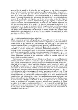 contracción de aquél en la dirección del movimiento y que dicha contracción
compensaba justamente esa diferencia de tiempos. La comparación con las considera-
ciones de §12 demuestra que esta solución era también la correcta desde el punto de
vista de la teoría de la relatividad. Pero la interpretación de la situación según esta
última es incomparablemente más satisfactoria. De acuerdo con ella, no existe ningún
sistema de coordenadas privilegiado que dé pie a introducir la idea del éter, ni
tampoco ningún viento del éter ni experimento alguno que lo ponga de manifiesto. La
contracción de los cuerpos en movimiento se sigue aquí, sin hipótesis especiales, de
los dos principios básicos de la teoría; y lo decisivo para esta contracción no es el
movimiento en sí, al que no podemos atribuir ningún sentido, sino el movimiento
respecto al cuerpo de referencia elegido en cada caso. Así pues, el cuerpo que sostiene
los espejos en el experimento de Michelson y Morley no se acorta respecto a un
sistema de referencia solidario con la Tierra, pero sí respecto a un sistema que se halle
en reposo en relación al Sol.


 17. El espacio cuadridimensional de Minkowski
 El no matemático se siente sobrecogido por un escalofrío místico al oír la palabra
 «cuadridimensional», una sensación no disímil de la provocada por el fantasma de
 una comedia. Y, sin embargo, no hay enunciado más banal que el que afirma que
 nuestro mundo cotidiano es un continuo espacio-temporal cuadridimensional.
    El espacio es un continuo tridimensional. Quiere decir esto que es posible
describir la posición de un punto (en reposo) mediante tres números x, y, z (coor-
denadas) y que, dado cualquier punto, existen puntos arbitrariamente «próximos» cuya
posición se puede describir mediante valores coordenados (coordenadas) x 1 , y 1 , z1
que se aproximan arbitrariamente a las coordenadas x, y, z del primero. Debido a esta
última propiedad hablamos de un «continuo»; debido al carácter triple de las
coordenadas, de «tridimensional».
    Análogamente ocurre con el universo del acontecer físico, con lo que Minkowski
llamara brevemente «mundo» o «universo», que es naturalmente cuadridimensional
en el sentido espacio-temporal. Pues ese universo se compone de sucesos individuales,
cada uno de los cuales puede describirse mediante cuatro números, a saber, tres
coordenadas espaciales x, y, z y una coordenada temporal, el valor del tiempo t. El
«universo» es en este sentido también un continuo, pues para cada suceso existen
otros (reales o imaginables) arbitrariamente «próximos» cuyas coordenadas x 1 , y 1 , z 1
, t1 se diferencian arbitrariamente poco de las del suceso contemplado x, y, z, t. El que
no estemos acostumbrados a concebir el mundo en este sentido como un continuo
cuadridimensional se debe a que el tiempo desempeñó en la física prerrelativista un
papel distinto, más independiente, frente a las coordenadas espaciales, por lo cual nos
hemos habituado a tratar el tiempo como un continuo independiente. De hecho, en
la física clásica el tiempo es absoluto, es decir, independiente de la posición y del
estado de movimiento del sistema de referencia, lo cual queda patente en la última
ecuación de la transformación de Galileo (t' = t). La teoría de la relatividad sirve
en bandeja la visión cuadridimensional del «mundo», pues según esta teoría el tiempo
es despojado de su independencia, tal y como muestra la cuarta ecuación de la
transformación de Lorentz:
 