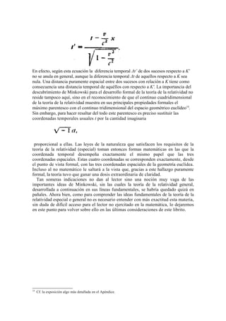 En efecto, según esta ecuación la diferencia temporal Δt’ de dos sucesos respecto a K’
no se anula en general, aunque la diferencia temporal Δt de aquellos respecto a K sea
nula. Una distancia puramente espacial entre dos sucesos con relación a K tiene como
consecuencia una distancia temporal de aquéllos con respecto a K'. La importancia del
descubrimiento de Minkowski para el desarrollo formal de la teoría de la relatividad no
reside tampoco aquí, sino en el reconocimiento de que el continuo cuadridimensional
de la teoría de la relatividad muestra en sus principales propiedades formales el
máximo parentesco con el continuo tridimensional del espacio geométrico euclídeo14.
Sin embargo, para hacer resaltar del todo este parentesco es preciso sustituir las
coordenadas temporales usuales t por la cantidad imaginaria




 proporcional a ellas. Las leyes de la naturaleza que satisfacen los requisitos de la
teoría de la relatividad (especial) toman entonces formas matemáticas en las que la
coordenada temporal desempeña exactamente el mismo papel que las tres
coordenadas espaciales. Estas cuatro coordenadas se corresponden exactamente, desde
el punto de vista formal, con las tres coordenadas espaciales de la geometría euclídea.
Incluso al no matemático le saltará a la vista que, gracias a este hallazgo puramente
formal, la teoría tuvo que ganar una dosis extraordinaria de claridad.
   Tan someras indicaciones no dan al lector sino una noción muy vaga de las
importantes ideas de Minkowski, sin las cuales la teoría de la relatividad general,
desarrollada a continuación en sus líneas fundamentales, se habría quedado quizá en
pañales. Ahora bien, como para comprender las ideas fundamentales de la teoría de la
relatividad especial o general no es necesario entender con más exactitud esta materia,
sin duda de difícil acceso para el lector no ejercitado en la matemática, lo dejaremos
en este punto para volver sobre ello en las últimas consideraciones de este librito.




14
     Cf. la exposición algo más detallada en el Apéndice.
 
