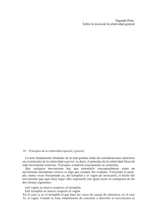Segunda Parte
                                                   Sobre la teoría de la relatividad general




18. Principios de la relatividad especial y general

  La tesis fundamental alrededor de la cual giraban todas las consideraciones anteriores
era el principio de la relatividad especial, es decir, el principio de la relatividad física de
todo movimiento uniforme. Volvamos a analizar exactamente su contenido.
  Que cualquier movimiento hay que entenderlo conceptualmente como un
movimiento meramente relativo es algo que siempre fue evidente. Volviendo al ejem-
plo, tantas veces frecuentado ya, del terraplén y el vagón de ferrocarril, el hecho del
movimiento que aquí tiene lugar cabe expresarlo con igual razón en cualquiera de las
dos formas siguientes:
 a)el vagón se mueve respecto al terraplén,
 b)el terraplén se mueve respecto al vagón.
En el caso a) es el terraplén el que hace las veces de cuerpo de referencia; en el caso
b), el vagón. Cuando se trata simplemente de constatar o describir el movimiento es
 