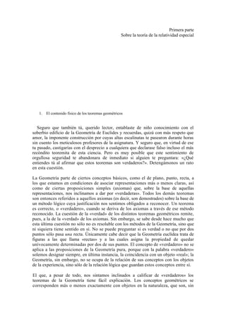 Primera parte
                                                    Sobre la teoría de la relatividad especial




   1. El contenido físico de los teoremas geométricos


   Seguro que también tú, querido lector, entablaste de niño conocimiento con el
soberbio edificio de la Geometría de Euclides y recuerdas, quizá con más respeto que
amor, la imponente construcción por cuyas altas escalinatas te pasearon durante horas
sin cuento los meticulosos profesores de la asignatura. Y seguro que, en virtud de ese
tu pasado, castigarías con el desprecio a cualquiera que declarase falso incluso el más
recóndito teoremita de esta ciencia. Pero es muy posible que este sentimiento de
orgullosa seguridad te abandonara de inmediato si alguien te preguntara: «¿Qué
entiendes tú al afirmar que estos teoremas son verdaderos?». Detengámonos un rato
en esta cuestión.

La Geometría parte de ciertos conceptos básicos, como el de plano, punto, recta, a
los que estamos en condiciones de asociar representaciones más o menos claras, así
como de ciertas proposiciones simples (axiomas) que, sobre la base de aquellas
representaciones, nos inclinamos a dar por «verdaderas». Todos los demás teoremas
son entonces referidos a aquellos axiomas (es decir, son demostrados) sobre la base de
un método lógico cuya justificación nos sentimos obligados a reconocer. Un teorema
es correcto, o «verdadero», cuando se deriva de los axiomas a través de ese método
reconocido. La cuestión de la «verdad» de los distintos teoremas geométricos remite,
pues, a la de la «verdad» de los axiomas. Sin embargo, se sabe desde hace mucho que
esta última cuestión no sólo no es resoluble con los métodos de la Geometría, sino que
ni siquiera tiene sentido en sí. No se puede preguntar si es verdad o no que por dos
puntos sólo pasa una recta. Únicamente cabe decir que la Geometría euclídea trata de
figuras a las que llama «rectas» y a las cuales asigna la propiedad de quedar
unívocamente determinadas por dos de sus puntos. El concepto de «verdadero» no se
aplica a las proposiciones de la Geometría pura, porque con la palabra «verdadero»
solemos designar siempre, en última instancia, la coincidencia con un objeto «real»; la
Geometría, sin embargo, no se ocupa de la relación de sus conceptos con los objetos
de la experiencia, sino sólo de la relación lógica que guardan estos conceptos entre sí.

El que, a pesar de todo, nos sintamos inclinados a calificar de «verdaderos» los
teoremas de la Geometría tiene fácil explicación. Los conceptos geométricos se
corresponden más o menos exactamente con objetos en la naturaleza, que son, sin
 