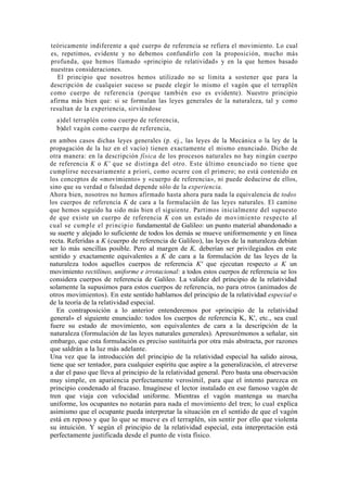 teóricamente indiferente a qué cuerpo de referencia se refiera el movimiento. Lo cual
es, repetimos, evidente y no debemos confundirlo con la proposición, mucho más
profunda, que hemos llamado «principio de relatividad» y en la que hemos basado
nuestras consideraciones.
   El principio que nosotros hemos utilizado no se limita a sostener que para la
descripción de cualquier suceso se puede elegir lo mismo el vagón que el terraplén
como cuerpo de referencia (porque también eso es evidente). Nuestro principio
afirma más bien que: si se formulan las leyes generales de la naturaleza, tal y como
resultan de la experiencia, sirviéndose
  a)del terraplén como cuerpo de referencia,
  b)del vagón como cuerpo de referencia,
en ambos casos dichas leyes generales (p. ej., las leyes de la Mecánica o la ley de la
propagación de la luz en el vacío) tienen exactamente el mismo enunciado. Dicho de
otra manera: en la descripción física de los procesos naturales no hay ningún cuerpo
de referencia K o K' que se distinga del otro. Este último enunciado no tiene que
cumplirse necesariamente a priori, como ocurre con el primero; no está contenido en
los conceptos de «movimiento» y «cuerpo de referencia», ni puede deducirse de ellos,
sino que su verdad o falsedad depende sólo de la experiencia.
Ahora bien, nosotros no hemos afirmado hasta ahora para nada la equivalencia de todos
los cuerpos de referencia K de cara a la formulación de las leyes naturales. El camino
que hemos seguido ha sido más bien el siguiente. Partimos inicialmente del supuesto
de que existe un cuerpo de referencia K con un estado de movimiento respecto al
cual se cumple el principio fundamental de Galileo: un punto material abandonado a
su suerte y alejado lo suficiente de todos los demás se mueve uniformemente y en línea
recta. Referidas a K (cuerpo de referencia de Galileo), las leyes de la naturaleza debían
ser lo más sencillas posible. Pero al margen de K, deberían ser privilegiados en este
sentido y exactamente equivalentes a K de cara a la formulación de las leyes de la
naturaleza todos aquellos cuerpos de referencia K' que ejecutan respecto a K un
movimiento rectilíneo, uniforme e irrotacional: a todos estos cuerpos de referencia se los
considera cuerpos de referencia de Galileo. La validez del principio de la relatividad
solamente la supusimos para estos cuerpos de referencia, no para otros (animados de
otros movimientos). En este sentido hablamos del principio de la relatividad especial o
de la teoría de la relatividad especial.
   En contraposición a lo anterior entenderemos por «principio de la relatividad
general» el siguiente enunciado: todos los cuerpos de referencia K, K', etc., sea cual
fuere su estado de movimiento, son equivalentes de cara a la descripción de la
naturaleza (formulación de las leyes naturales generales). Apresurémonos a señalar, sin
embargo, que esta formulación es preciso sustituirla por otra más abstracta, por razones
que saldrán a la luz más adelante.
Una vez que la introducción del principio de la relatividad especial ha salido airosa,
tiene que ser tentador, para cualquier espíritu que aspire a la generalización, el atreverse
a dar el paso que lleva al principio de la relatividad general. Pero basta una observación
muy simple, en apariencia perfectamente verosímil, para que el intento parezca en
principio condenado al fracaso. Imagínese el lector instalado en ese famoso vagón de
tren que viaja con velocidad uniforme. Mientras el vagón mantenga su marcha
uniforme, los ocupantes no notarán para nada el movimiento del tren; lo cual explica
asimismo que el ocupante pueda interpretar la situación en el sentido de que el vagón
está en reposo y que lo que se mueve es el terraplén, sin sentir por ello que violenta
su intuición. Y según el principio de la relatividad especial, esta interpretación está
perfectamente justificada desde el punto de vista físico.
 