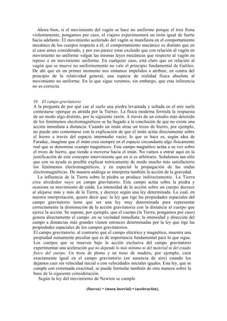 Ahora bien, si el movimiento del vagón se hace no uniforme porque el tren frena
violentamente, pongamos por caso, el viajero experimentará un tirón igual de fuerte
hacia adelante. El movimiento acelerado del vagón se manifiesta en el comportamiento
mecánico de los cuerpos respecto a él; el comportamiento mecánico es distinto que en
el caso antes considerado, y por eso parece estar excluido que con relación al vagón en
movimiento no uniforme valgan las mismas leyes mecánicas que respecto al vagón en
reposo o en movimiento uniforme. En cualquier caso, está claro que en relación al
vagón que se mueve no uniformemente no vale el principio fundamental de Galileo.
De ahí que en un primer momento nos sintamos impelidos a atribuir, en contra del
principio de la relatividad general, una especie de realidad física absoluta al
movimiento no uniforme. En lo que sigue veremos, sin embargo, que esta inferencia
no es correcta.


19. El campo gravitatorio
A la pregunta de por qué cae al suelo una piedra levantada y soltada en el aire suele
contestarse «porque es atraída por la Tierra». La física moderna formula la respuesta
de un modo algo distinto, por la siguiente razón. A través de un estudio más detenido
de los fenómenos electromagnéticos se ha llegado a la conclusión de que no existe una
acción inmediata a distancia. Cuando un imán atrae un trozo de hierro, por ejemplo,
no puede uno contentarse con la explicación de que el imán actúa directamente sobre
el hierro a través del espacio intermedio vacío; lo que se hace es, según idea de
Faraday, imaginar que el imán crea siempre en el espacio circundante algo físicamente
real que se denomina «campo magnético». Este campo magnético actúa a su vez sobre
el trozo de hierro, que tiende a moverse hacia el imán. No vamos a entrar aquí en la
justificación de este concepto interviniente que en sí es arbitrario. Señalemos tan sólo
que con su ayuda es posible explicar teóricamente de modo mucho más satisfactorio
los fenómenos electromagnéticos, y en especial la propagación de las ondas
electromagnéticas. De manera análoga se interpreta también la acción de la gravedad.
   La influencia de la Tierra sobre la piedra se produce indirectamente. La Tierra
crea alrededor suyo un campo gravitatorio. Este campo actúa sobre la piedra y
ocasiona su movimiento de caída. La intensidad de la acción sobre un cuerpo decrece
al alejarse más y más de la Tierra, y decrece según una ley determinada. Lo cual, en
nuestra interpretación, quiere decir que: la ley que rige las propiedades espaciales del
campo gravitatorio tiene que ser una ley muy determinada para representar
correctamente la disminución de la acción gravitatoria con la distancia al cuerpo que
ejerce la acción. Se supone, por ejemplo, que el cuerpo (la Tierra, pongamos por caso)
genera directamente el campo .en su vecindad inmediata; la intensidad y dirección del
campo a distancias más grandes vienen entonces determinadas por la ley que rige las
propiedades espaciales de los campos gravitatorios.
El campo gravitatorio, al contrario que el campo eléctrico y magnético, muestra una
propiedad sumamente peculiar que es de importancia fundamental para lo que sigue.
Los cuerpos que se mueven bajo la acción exclusiva del campo gravitatorio
experimentan una aceleración que no depende lo más mínimo ni del material ni del estado
físico del cuerpo. Un trozo de plomo y un trozo de madera, por ejemplo, caen
exactamente igual en el campo gravitatorio (en ausencia de aire) cuando los
dejamos caer sin velocidad inicial o con velocidades iniciales iguales. Esta ley, que se
cumple con extremada exactitud, se puede formular también de otra manera sobre la
base de la siguiente consideración.
    Según la ley del movimiento de Newton se cumple

                             (fuerza) = (masa inercial) • (aceleración),
 