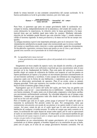 donde la «masa inercial» es una constante característica del cuerpo acelerado. Si la
fuerza aceleradora es la de la gravedad, tenemos, por otro lado, que




Pues bien, si queremos que para un campo gravitatorio dado la aceleración sea
siempre la misma, independientemente de la naturaleza y del estado del cuerpo, tal y
como demuestra la experiencia, la relación entre la masa gravitatoria y la masa
inercial tiene que ser también igual para todos los cuerpos. Mediante adecuada
elección de las unidades puede hacerse que esta relación valga 1, siendo entonces
válido el teorema siguiente: la masa gravitatoria y la masa inercial de un cuerpo son
iguales.
 La antigua mecánica registró este importante principio, pero no lo interpretó. Una
 interpretación satisfactoria no puede surgir sino reconociendo que la misma cualidad
 del cuerpo se manifiesta como «inercia» o como «gravedad», según las circunstancias.
 En los párrafos siguientes veremos hasta qué punto es ese el caso y qué relación
 guarda esta cuestión con el postulado de la relatividad general.


20. La igualdad entre masa inercial
    y masa gravitatoria como argumento a favor del postulado de la relatividad
    general

   Imaginemos un trozo amplio de espacio vacío, tan alejado de estrellas y de grandes
masas que podamos decir con suficiente exactitud que nos encontramos ante el caso
previsto en la ley fundamental de Galileo. Para esta parte del universo es entonces
posible elegir un cuerpo de referencia de Galileo con respecto al cual los puntos en
reposo permanecen en reposo y los puntos en movimiento persisten constantemente en
un movimiento uniforme y rectilíneo. Como cuerpo de referencia nos imaginamos un
espacioso cajón con la forma de una habitación; y suponemos que en su interior se
halla un observador pertrechado de aparatos. Para él no existe, como es natural,
ninguna gravedad. Tiene que sujetarse con cuerdas al piso, so pena de verse lanzado
hacia el techo al mínimo golpe contra el suelo.
   Supongamos que en el centro del techo del cajón, por fuera, hay un gancho con
una cuerda, y que un ser —cuya naturaleza nos es indiferente— empieza a tirar de ella
con fuerza constante. El cajón, junto con el observador, empezará a volar hacia «arriba»
con movimiento uniformemente acelerado. Su velocidad adquirirá con el tiempo cotas
fantásticas... siempre que juzguemos todo ello desde otro cuerpo de referencia del
cual no se tire con una cuerda.
Pero el hombre que está en el cajón ¿cómo juzga el proceso? El suelo del cajón le
transmite la aceleración Por presión contra los pies. Por consiguiente, tiene que
contrarrestar esta presión con ayuda de sus piernas si no quiere medir el suelo con su
cuerpo. Así pues, estará de pie en el cajón igual que lo está una persona en una
habitación de cualquier vivienda terrestre. Si suelta un cuerpo que antes sostenía en la
mano, la aceleración del cajón dejará de actuar sobre aquél, por lo cual se aproximará
al suelo en movimiento relativo acelerado. El observador se convencerá también de que
la aceleración del cuerpo respecto al suelo es siempre igual de grande, independientemente del
cuerpo con que realice el experimento.
   Apoyándose en sus conocimientos del campo gravitatorio, tal y como los hemos
comentado en el último epígrafe, el hombre llegará así a la conclusión de que se halla,
junto con el cajón, en el seno de un campo gravitatorio bastante constante. Por un
 