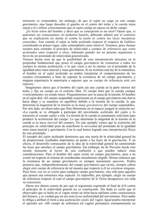 momento se sorprenderá, sin embargo, de que el cajón no caiga en este campo
gravitatorio, mas luego descubre el gancho en el centro del techo y la cuerda tensa
sujeta a él e infiere correctamente que el cajón cuelga en reposo en dicho campo.
   ¿Es lícito reírse del hombre y decir que su concepción es un error? Opino que, si
queremos ser consecuentes, no podemos hacerlo, debiendo admitir por el contrario
que su explicación no atenta ni contra la razón ni contra las leyes mecánicas
conocidas. Aun cuando el cajón se halle acelerado respecto al «espacio de Galileo»
considerado en primer lugar, cabe contemplarlo como inmóvil. Tenemos, pues, buenas
razones para extender el principio de relatividad a cuerpos de referencia que estén
acelerados unos respecto a otros, habiendo ganado así un potente argumento a
favor de un postulado de relatividad generalizado.
Tómese buena nota de que la posibilidad de esta interpretación descansa en la
propiedad fundamental que posee el campo gravitatorio de comunicar a todos los
cuerpos la misma aceleración, o lo que viene a ser lo mismo, en el postulado de la
igualdad entre masa inercial y masa gravitatoria. Si no existiera esta ley de la naturaleza,
el hombre en el cajón acelerado no podría interpretar el comportamiento de los
cuerpos circundantes a base de suponer la existencia de un campo gravitatorio, y
ninguna experiencia le autorizaría a suponer que su cuerpo de referencia está «en
reposo».
   Imaginemos ahora que el hombre del cajón ata una cuerda en la parte interior del
techo y fija un cuerpo en el extremo libre. El cuerpo hará que la cuerda cuelgue
«verticalmente» en estado tenso. Preguntémonos por la causa de la tensión. El hombre
en el cajón dirá: «El cuerpo suspendido experimenta en el campo gravitatorio una fuerza
hacia abajo y se mantiene en equilibrio debido a la tensión de la cuerda; lo que
determina la magnitud de la tensión es la masa gravitatoria del cuerpo suspendido».
Por otro lado, un observador que flote libremente en el espacio juzgará la situación así:
«La cuerda se ve obligada a participar del movimiento acelerado del cajón y lo
transmite al cuerpo sujeto a ella. La tensión de la cuerda es justamente suficiente para
producir la aceleración del cuerpo. Lo que determina la magnitud de la tensión en la
cuerda es la masa inercial del cuerpo». En este ejemplo vemos que la extensión del
principio de relatividad pone de manifiesto la necesidad del postulado de la igualdad
entre masa inercial y gravitatoria. Con lo cual hemos logrado una interpretación física
de este postulado.
El ejemplo del cajón acelerado demuestra que una teoría de la relatividad general ha
de proporcionar resultados importantes en punto a las leyes de la gravitación. Y en
efecto, el desarrollo consecuente de la idea de la relatividad general ha suministrado
las leyes que satisface el campo gravitatorio. Sin embargo, he de Prevenir desde este
mismo momento al lector de una confusión a que pueden inducir estas
consideraciones. Para el hombre del cajón existe un campo gravitatorio, pese a no
existir tal respecto al sistema de coordenadas inicialmente elegido. Diríase entonces que
la existencia de un campo gravitatorio es siempre meramente aparente. Podría
pensarse que, independientemente del campo gravitatorio que exista, siempre cabría
elegir otro cuerpo de referencia de tal manera que respecto a él no existiese ninguno.
Pues bien, eso no es cierto para cualquier campo gravitatorio, sino sólo para aquellos
que poseen una estructura muy especial. Es imposible, por ejemplo, elegir un cuerpo
de referencia respecto al cual el campo gravitatorio de la Tierra desaparezca (en toda
su extensión).
   Ahora nos damos cuenta de por qué el argumento esgrimido al final de §18 contra
el principio de la relatividad general no es concluyente. Sin duda es cierto que el
observador que se halla en el vagón siente un tirón hacia adelante como consecuencia
del frenazo, y es verdad que en eso nota la no uniformidad del movimiento. Pero nadie
le obliga a atribuir el tirón a una aceleración «real» del vagón. Igual podría interpretar
el episodio así: «Mi cuerpo de referencia (el vagón) permanece constantemente en
 