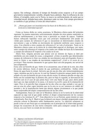 reposo. Sin embargo, (durante el tiempo de frenada) existe respecto a él un campo
gravitatorio temporalmente variable, dirigido hacia adelante. Bajo la influencia de este
último, el terraplén, junto con la Tierra, se mueve no uniformemente, de suerte que su
velocidad inicial, dirigida hacia atrás, disminuye cada vez más. Este campo gravitatorio
es también el que produce el tirón del observador».

21.   ¿Hasta qué punto son insatisfactorias las bases de la Mecánica y de la
      teoría de la relatividad especial?

   Como ya hemos dicho en varias ocasiones, la Mecánica clásica parte del principio
siguiente: los puntos materiales suficientemente alejados de otros puntos materiales se
mueven uniformemente y en línea recta o persisten en estado de reposo. También
hemos subrayado repetidas veces que este principio fundamental sólo puede ser
válido para cuerpos de referencia K que se encuentran en determinados estados de
movimiento y que se hallan en movimiento de traslación uniforme unos respecto a
otros. Con relación a otros cuerpos de referencia K' no vale el principio. Tanto en la
Mecánica clásica como en la teoría de la relatividad especial se distingue, por tanto,
entre cuerpos de referencia K respecto a los cuales son válidas las leyes de la naturaleza
y cuerpos de referencia K' respecto a los cuales no lo son.
   Ahora bien, ninguna persona que piense con un mínimo de lógica se dará por
satisfecha con este estado de cosas, y preguntará: ¿Cómo es posible que determinados
cuerpos de referencia (o bien sus estados de movimiento) sean privilegiados frente a
otros (o frente a sus estados de movimiento respectivos)? ¿Cuál es la razón de ese
privilegio? Para mostrar claramente lo que quiero decir con esta pregunta, me serviré de
una comparación.
Estoy ante un hornillo de gas. Sobre él se encuentran, una al lado de la otra, dos ollas
de cocina idénticas, hasta el punto de que podríamos confundirlas. Ambas están
llenas de agua hasta la mitad. Advierto que de una de ellas sale ininterrumpidamente
vapor, mientras que de la otra no, lo cual me llamará la atención aunque jamás me haya
echado a la cara un hornillo de gas ni una olla de cocina. Si entonces percibo un algo que
brilla con luz azulada bajo la primera olla, pero no bajo la segunda, se desvanecerá mi
asombro aun en el caso de que jamás haya visto una llama de gas, pues ahora podré
decir que ese algo azulado es la causa, o al menos la posible causa de la emanación de
vapor. Pero si no percibo bajo ninguna de las dos ollas ese algo azulado y veo que la
una no cesa de echar vapor mientras que en la otra no es así, entonces no saldré del
asombro y de la insatisfacción hasta que detecte alguna circunstancia a la que pueda
hacer responsable del dispar comportamiento de las dos ollas.
   Análogamente, busco en vano en la Mecánica clásica (o en la teoría de la relatividad
especial) un algo real al que poder atribuir el dispar comportamiento de los cuerpos
respecto a los sistemas K y K' 15. Esta objeción la vio ya Newton, quien intentó en vano
neutralizarla. Pero fue E. Mach el que la detectó con mayor claridad, proponiendo como
solución colocar la Mecánica sobre fundamentos nuevos. La objeción solamente se
puede evitar en una física que se corresponda con el principio de la relatividad general,
porque las ecuaciones de una teoría semejante valen para cualquier cuerpo de refe-
rencia, sea cual fuere su estado de movimiento.




22. Algunas conclusiones del principio
15
  La objeción adquiere especial contundencia cuando el estado de movimiento del cuerpo de referencia es tal
que para mantenerlo no requiere de ninguna influencia exterior, por ejemplo en el caso de que el cuerpo
de referencia rote uniformemente.
 