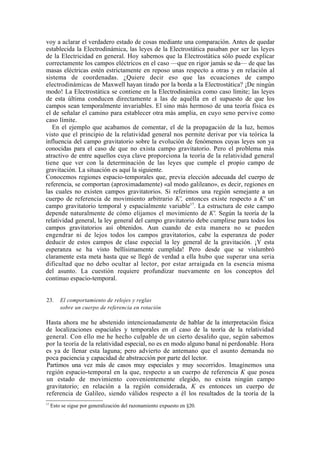 voy a aclarar el verdadero estado de cosas mediante una comparación. Antes de quedar
establecida la Electrodinámica, las leyes de la Electrostática pasaban por ser las leyes
de la Electricidad en general. Hoy sabemos que la Electrostática sólo puede explicar
correctamente los campos eléctricos en el caso —que en rigor jamás se da— de que las
masas eléctricas estén estrictamente en reposo unas respecto a otras y en relación al
sistema de coordenadas. ¿Quiere decir eso que las ecuaciones de campo
electrodinámicas de Maxwell hayan tirado por la borda a la Electrostática? ¡De ningún
modo! La Electrostática se contiene en la Electrodinámica como caso límite; las leyes
de esta última conducen directamente a las de aquélla en el supuesto de que los
campos sean temporalmente invariables. El sino más hermoso de una teoría física es
el de señalar el camino para establecer otra más amplia, en cuyo seno pervive como
caso límite.
   En el ejemplo que acabamos de comentar, el de la propagación de la luz, hemos
visto que el principio de la relatividad general nos permite derivar por vía teórica la
influencia del campo gravitatorio sobre la evolución de fenómenos cuyas leyes son ya
conocidas para el caso de que no exista campo gravitatorio. Pero el problema más
atractivo de entre aquellos cuya clave proporciona la teoría de la relatividad general
tiene que ver con la determinación de las leyes que cumple el propio campo de
gravitación. La situación es aquí la siguiente.
Conocemos regiones espacio-temporales que, previa elección adecuada del cuerpo de
referencia, se comportan (aproximadamente) «al modo galileano», es decir, regiones en
las cuales no existen campos gravitatorios. Si referimos una región semejante a un
cuerpo de referencia de movimiento arbitrario K', entonces existe respecto a K' un
campo gravitatorio temporal y espacialmente variable17. La estructura de este campo
depende naturalmente de cómo elijamos el movimiento de K'. Según la teoría de la
relatividad general, la ley general del campo gravitatorio debe cumplirse para todos los
campos gravitatorios así obtenidos. Aun cuando de esta manera no se pueden
engendrar ni de lejos todos los campos gravitatorios, cabe la esperanza de poder
deducir de estos campos de clase especial la ley general de la gravitación. ¡Y esta
esperanza se ha visto bellísimamente cumplida! Pero desde que se vislumbró
claramente esta meta hasta que se llegó de verdad a ella hubo que superar una seria
dificultad que no debo ocultar al lector, por estar arraigada en la esencia misma
del asunto. La cuestión requiere profundizar nuevamente en los conceptos del
continuo espacio-temporal.


23.      El comportamiento de relojes y reglas
         sobre un cuerpo de referencia en rotación

Hasta ahora me he abstenido intencionadamente de hablar de la interpretación física
de localizaciones espaciales y temporales en el caso de la teoría de la relatividad
general. Con ello me he hecho culpable de un cierto desaliño que, según sabemos
por la teoría de la relatividad especial, no es en modo alguno banal ni perdonable. Hora
es ya de llenar esta laguna; pero advierto de antemano que el asunto demanda no
poca paciencia y capacidad de abstracción por parte del lector.
Partimos una vez más de casos muy especiales y muy socorridos. Imaginemos una
región espacio-temporal en la que, respecto a un cuerpo de referencia K que posea
un estado de movimiento convenientemente elegido, no exista ningún campo
gravitatorio; en relación a la región considerada, K es entonces un cuerpo de
referencia de Galileo, siendo válidos respecto a él los resultados de la teoría de la
17
     Esto se sigue por generalización del razonamiento expuesto en §20.
 