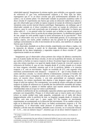 relatividad especial. Imaginemos la misma región, pero referida a un segundo cuerpo
de referencia K' que rota uniformemente respecto a K. Para fijar las ideas,
supongamos que K' es un disco circular que gira uniformemente alrededor de su
centro y en su mismo plano. Un observador sentado en posición excéntrica sobre el
disco circular K' experimenta una fuerza que actúa en dirección radial hacia afuera y
que otro observador que se halle en reposo respecto al cuerpo de referencia original K
interpreta como acción inercial (fuerza centrífuga). Supongamos, sin embargo, que el
observador sentado en el disco considera éste como un cuerpo de referencia «en
reposo», para lo cual está autorizado por el principio de relatividad. La fuerza que
actúa sobre él —y en general sobre los cuerpos que se hallan en reposo respecto al
disco— la interpreta como la acción de un campo gravitatorio. La distribución espacial
de este campo no sería posible según la teoría newtoniana de la gravitación 18. Pero
como el observador cree en la teoría de la relatividad general, no le preocupa este
detalle; espera, con razón, poder establecer una ley general de la gravitación que
explique correctamente no sólo el movimiento de los astros, sino también el campo de
fuerzas que él percibe.
   Este observador, instalado en su disco circular, experimenta con relojes y reglas, con
la intención de obtener, a partir de lo observado, definiciones exactas para el
significado de los datos temporales y espaciales respecto al disco circular K'. ¿Qué
experiencias tendrá en ese intento?

   Imaginemos que el observador coloca primero dos relojes de idéntica constitución,
uno en el punto medio del disco circular, el otro en la periferia del mismo, de manera
que ambos se hallan en reposo respecto al disco. En primer lugar nos preguntamos si
estos dos relojes marchan o no igual de rápido desde el punto de vista del cuerpo de
referencia de Galileo K, que no rota. Juzgado desde K, el reloj situado en el centro
no tiene ninguna velocidad, mientras que el de la periferia, debido a la rotación
respecto a K, está en movimiento. Según un resultado de §12, este segundo reloj
marchará constantemente más despacio —respecto a K— que el reloj situado en el
centro del disco circular. Lo mismo debería evidentemente constatar el hombre del
disco, a quien vamos a imaginar sentado en el centro, junto al reloj que hay allí. Así
pues, en nuestro disco circular, y con más generalidad en cualquier campo
gravitatorio, los relojes marcharán más deprisa o más despacio según el lugar que
ocupe el reloj (en reposo). Por consiguiente, con ayuda de relojes colocados en reposo
respecto al cuerpo de referencia no es posible dar una definición razonable del tiempo.
Análoga dificultad se plantea al intentar aplicar aquí nuestra anterior definición de
simultaneidad, tema en el que no vamos a profundizar.
   También la definición de las coordenadas espaciales plantea aquí problemas que en
principio son insuperables. Porque si el observador que se mueve junto con el disco
coloca su escala unidad (una regla pequeña, comparada con el radio del disco)
tangencialmente sobre la periferia de éste, su longitud, juzgada desde el sistema de
Galileo, será más corta que 1, pues según §12 los cuerpos en movimiento
experimentan un acortamiento en la dirección del movimiento. Si en cambio coloca la
regla en la dirección del radio del disco, no habrá acortamiento respecto a K. Por
consiguiente, si el observador mide primero el perímetro del disco, luego su
diámetro y divide estas dos medidas, obtendrá como cociente, no el conocido número
π = 3,14..., sino un número mayor19, mientras que en un disco inmóvil respecto a K

18
     El campo se anula en el centro del disco y aumenta hacia fuera proporcionalmente a la distancia al
punto medio.
19
  En todo este razonamiento hay que utilizar el sistema de Galileo K (que no rota) como cuerpo de
coordenadas, porque la validez de los resultados de la teoría de la relatividad especial sólo cabe suponerla
respecto a K (en relación a K' existe un campo gravitatorio).
 