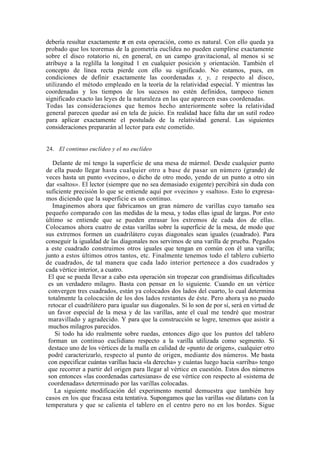 debería resultar exactamente π en esta operación, como es natural. Con ello queda ya
probado que los teoremas de la geometría euclídea no pueden cumplirse exactamente
sobre el disco rotatorio ni, en general, en un campo gravitacional, al menos si se
atribuye a la reglilla la longitud 1 en cualquier posición y orientación. También el
concepto de línea recta pierde con ello su significado. No estamos, pues, en
condiciones de definir exactamente las coordenadas x, y, z respecto al disco,
utilizando el método empleado en la teoría de la relatividad especial. Y mientras las
coordenadas y los tiempos de los sucesos no estén definidos, tampoco tienen
significado exacto las leyes de la naturaleza en las que aparecen esas coordenadas.
Todas las consideraciones que hemos hecho anteriormente sobre la relatividad
general parecen quedar así en tela de juicio. En realidad hace falta dar un sutil rodeo
para aplicar exactamente el postulado de la relatividad general. Las siguientes
consideraciones prepararán al lector para este cometido.


24. El continuo euclídeo y el no euclídeo

   Delante de mí tengo la superficie de una mesa de mármol. Desde cualquier punto
de ella puedo llegar hasta cualquier otro a base de pasar un número (grande) de
veces hasta un punto «vecino», o dicho de otro modo, yendo de un punto a otro sin
dar «saltos». El lector (siempre que no sea demasiado exigente) percibirá sin duda con
suficiente precisión lo que se entiende aquí por «vecino» y «saltos». Esto lo expresa-
mos diciendo que la superficie es un continuo.
   Imaginemos ahora que fabricamos un gran número de varillas cuyo tamaño sea
pequeño comparado con las medidas de la mesa, y todas ellas igual de largas. Por esto
último se entiende que se pueden enrasar los extremos de cada dos de ellas.
Colocamos ahora cuatro de estas varillas sobre la superficie de la mesa, de modo que
sus extremos formen un cuadrilátero cuyas diagonales sean iguales (cuadrado). Para
conseguir la igualdad de las diagonales nos servimos de una varilla de prueba. Pegados
a este cuadrado construimos otros iguales que tengan en común con él una varilla;
junto a estos últimos otros tantos, etc. Finalmente tenemos todo el tablero cubierto
de cuadrados, de tal manera que cada lado interior pertenece a dos cuadrados y
cada vértice interior, a cuatro.
 El que se pueda llevar a cabo esta operación sin tropezar con grandísimas dificultades
 es un verdadero milagro. Basta con pensar en lo siguiente. Cuando en un vértice
 convergen tres cuadrados, están ya colocados dos lados del cuarto, lo cual determina
 totalmente la colocación de los dos lados restantes de éste. Pero ahora ya no puedo
 retocar el cuadrilátero para igualar sus diagonales. Si lo son de por sí, será en virtud de
 un favor especial de la mesa y de las varillas, ante el cual me tendré que mostrar
 maravillado y agradecido. Y para que la construcción se logre, tenemos que asistir a
 muchos milagros parecidos.
    Si todo ha ido realmente sobre ruedas, entonces digo que los puntos del tablero
 forman un continuo euclidiano respecto a la varilla utilizada como segmento. Si
 destaco uno de los vértices de la malla en calidad de «punto de origen», cualquier otro
 podré caracterizarlo, respecto al punto de origen, mediante dos números. Me basta
 con especificar cuántas varillas hacia «la derecha» y cuántas luego hacia «arriba» tengo
 que recorrer a partir del origen para llegar al vértice en cuestión. Estos dos números
 son entonces «las coordenadas cartesianas» de ese vértice con respecto al «sistema de
 coordenadas» determinado por las varillas colocadas.
    La siguiente modificación del experimento mental demuestra que también hay
casos en los que fracasa esta tentativa. Supongamos que las varillas «se dilatan» con la
temperatura y que se calienta el tablero en el centro pero no en los bordes. Sigue
 