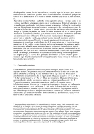 siendo posible enrasar dos de las varillas en cualquier lugar de la mesa, pero nuestra
construcción de cuadrados quedará ahora irremisiblemente desbaratada, porque las
varillas de la parte interior de la masa se dilatan, mientras que las de la parte exterior,
no.
 Respecto a nuestras varillas —definidas como segmentos unidad— la mesa ya no es un
 continuo euclidiano, y tampoco estamos ya en condiciones de definir directamente con
 su ayuda unas coordenadas cartesianas, porque no podemos realizar la construcción
 anterior. Sin embargo, como existen otros objetos sobre los cuales la temperatura de
 la mesa no influye de la misma manera que sobre las varillas (o sobre los cuales no
 influye ni siquiera), es posible, sin forzar las cosas, mantener aun así la idea de que la
 mesa es un «continuo euclidiano», y es posible hacerlo de modo satisfactorio mediante
 una constatación más sutil acerca de la medición o comparación de segmentos.
Ahora bien, si todas las varillas, de cualquier clase o material, mostraran idéntico
comportamiento termosensible sobre la mesa irregularmente temperada, y si no
tuviéramos otro medio de percibir la acción de la temperatura que el comportamiento
geométrico de las varillas en experimentos análogos al antes descrito, entonces podría
ser conveniente adscribir a dos puntos de la mesa la distancia 1 cuando fuese posible
enrasar con ellos los extremos de una de nuestras varillas; porque ¿cómo definir si no
el segmento, sin caer en la más crasa de las arbitrariedades? En ese caso hay que aban-
donar, sin embargo, el método de las coordenadas cartesianas y sustituirlo por otro
que no presuponga la validez de la geometría euclidiana20. El lector advertirá que la
situación aquí descrita se corresponde con aquella que ha traído consigo el postulado de
la relatividad general (§23).


25. Coordenadas gaussianas

Este tratamiento geométrico-analítico se puede conseguir, según Gauss, de la
siguiente manera. Imaginemos dibujadas sobre el tablero de la mesa un sistema de
curvas arbitrarias (véase Fig. 3), que llamamos curvas u y a cada una de las cuales
caracterizamos con un número. En la figura están dibujadas las curvas u = 1, u = 2 y u
= 3. Pero entre las curvas u = I y u = 2 hay que imaginarse dibujadas infinitas más,
correspondientes a todos los números reales que están comprendidos entre 1 y 2.
Tenemos entonces un sistema de curvas u que recubren la mesa de manera
infinitamente densa. Ninguna curva u corta a ninguna otra, sino que por cada punto
de la mesa pasa una curva y sólo una. A cada punto de la superficie de la mesa le
corresponde entonces un valor u perfectamente determinado. Supongamos también
que sobre la superficie se ha dibujado un sistema de curvas v que satisfacen las mismas
condiciones, que están caracterizadas de manera análoga por números y que pueden
tener también una forma arbitraria.



20
  Nuestro problema se les planteó a los matemáticos de la siguiente manera. Dada una superficie —por
ejemplo, la de un elipsoide— en el espacio de medida tridimensional euclidiano, existe sobre ella una
geometría bidimensional, exactamente igual que en el plano. Gauss se planteó el problema de tratar
teóricamente esta geometría bidimensional sin utilizar el hecho de que la superficie pertenece a un continuo
euclidiano de tres dimensiones. Si imaginamos que en la superficie (igual que antes sobre la mesa) realizamos
construcciones con varillas rígidas, las leyes que valen para ellas son distintas de las de la geometría euclidiana
del plano. La superficie no es, respecto a las varillas, un continuo euclidiano, ni tampoco se pueden definir
coordenadas cartesianas en la superficie. Gauss mostró los principios con arreglo a los cuales se pueden tratar
las condiciones geométricas en la superficie, señalando así el camino hacia el tratamiento riemanniano de
continuos no euclidianos multidimensionales. De ahí que los matemáticos tengan resueltos desde hace
mucho los problemas formales a que conduce el postulado de la relatividad general.
 