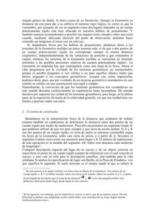 ningún género de dudas, la única causa de su formación. Aunque la Geometría se
distancie de esto para dar a su edificio el máximo rigor lógico, lo cierto es que la
costumbre, por ejemplo, de ver un segmento como dos lugares marcados en un cuerpo
prácticamente rígido está muy afincada en nuestros hábitos de pensamiento. Y
también estamos acostumbrados a percibir tres lugares como situados sobre una recta
cuando, mediante adecuada elección del punto de observación, podemos hacer
coincidir sus imágenes al mirar con un solo ojo.
    Si, dejándonos llevar por los hábitos de pensamiento, añadimos ahora a los
teoremas de la Geometría euclídea un único teorema más, el de que a dos puntos de
un cuerpo prácticamente rígido les corresponde siempre la misma distancia
(segmento), independientemente de las variaciones de posición a que sometamos el
cuerpo, entonces los teoremas de la Geometría euclídea se convierten en teoremas
referentes a las posibles posiciones relativas de cuerpos prácticamente rígidos1. La
Geometría así ampliada hay que contemplarla como una rama de la física. Ahora sí
cabe preguntarse por la «verdad» de los teoremas geométricos así interpretados,
porque es posible preguntar si son válidos o no para aquellos objetos reales que
hemos asignado a los conceptos geométricos. Aunque con cierta imprecisión,
podemos decir, pues, que por «verdad» de un teorema geométrico entendemos en este
sentido su validez en una construcción con regla y compás.
Naturalmente, la convicción de que los teoremas geométricos son «verdaderos» en
este sentido descansa exclusivamente en experiencias harto incompletas. De entrada
daremos por supuesta esa verdad de los teoremas geométricos, para luego, en la última
parte de la exposición (la teoría de la relatividad general), ver que esa verdad tiene sus
límites y precisar cuáles son éstos.


2. El sistema de coordenadas

   Basándonos en la interpretación física de la distancia que acabamos de señalar
estamos también en condiciones de determinar la distancia entre dos puntos de un
cuerpo rígido por medio de mediciones. Para ello necesitamos un segmento (regla S)
que podamos utilizar de una vez para siempre y que sirva de escala unidad. Si A y B
son dos puntos de un cuerpo rígido, su recta de unión es entonces construible según
las leyes de la Geometría; sobre esta recta de unión, y a partir de A, llevamos el
segmento S tantas veces como sea necesario para llegar a B. El número de repeticiones
de esta operación es la medida del segmento AB. Sobre esto descansa toda medición
de longitudes2.
Cualquier descripción espacial del lugar de un suceso o de un objeto consiste en
especificar el punto de un cuerpo rígido (cuerpo de referencia) con el cual coincide el
suceso, y esto vale no sólo para la descripción científica, sino también para la vida
cotidiana. Si analizo la especificación de lugar «en Berlín, en la Plaza de Potsdam», veo
que significa lo siguiente. El suelo terrestre es el cuerpo rígido al que se refiere la
    1
      De esta manera se le asigna también a la línea recta un objeto de la naturaleza. Tres puntos de un
    cuerpo rígido A, B, C se hallan situados sobre una línea recta cuando, dados los puntos A y C, el punto
    B está elegido de tal manera que la suma de las distancia      y     es lo más pequeña posible. Esta
    definición, defectuosa desde luego, puede bastar en este contexto.



2
 Se ha supuesto, sin embargo, que la medición es exacta, es decir, que da un número entero. De esta
dificultad se deshace uno empleando escalas subdivididas, cuya introducción no exige ningún método
fundamentalmente nuevo.
 