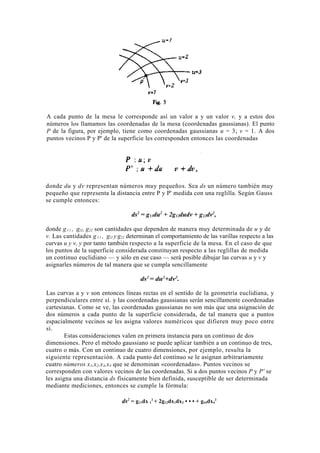 A cada punto de la mesa le corresponde así un valor a y un valor v, y a estos dos
números los llamamos las coordenadas de la mesa (coordenadas gaussianas). El punto
P de la figura, por ejemplo, tiene como coordenadas gaussianas u = 3; v = 1. A dos
puntos vecinos P y P' de la superficie les corresponden entonces las coordenadas




donde du y dv representan números muy pequeños. Sea ds un número también muy
pequeño que representa la distancia entre P y P' medida con una reglilla. Según Gauss
se cumple entonces:

                                   ds2 = g11du2 + 2g12dudv + g22dv2,

donde g l l , gl2, g22 son cantidades que dependen de manera muy determinada de u y de
v. Las cantidades g l l , gl2 y g22 determinan el comportamiento de las varillas respecto a las
curvas u y v, y por tanto también respecto a la superficie de la mesa. En el caso de que
los puntos de la superficie considerada constituyan respecto a las reglillas de medida
un continuo euclidiano — y sólo en ese caso — será posible dibujar las curvas u y v y
asignarles números de tal manera que se cumpla sencillamente

                                       ds2 = du2+dv2.

Las curvas a y v son entonces líneas rectas en el sentido de la geometría euclidiana, y
perpendiculares entre sí. y las coordenadas gaussianas serán sencillamente coordenadas
cartesianas. Como se ve, las coordenadas gaussianas no son más que una asignación de
dos números a cada punto de la superficie considerada, de tal manera que a puntos
espacialmente vecinos se les asigna valores numéricos que difieren muy poco entre
sí.
        Estas consideraciones valen en primera instancia para un continuo de dos
dimensiones. Pero el método gaussiano se puede aplicar también a un continuo de tres,
cuatro o más. Con un continuo de cuatro dimensiones, por ejemplo, resulta la
siguiente representación. A cada punto del continuo se le asignan arbitrariamente
cuatro números x1,x2,x3,x4 que se denominan «coordenadas». Puntos vecinos se
corresponden con valores vecinos de las coordenadas. Si a dos puntos vecinos P y P' se
les asigna una distancia ds físicamente bien definida, susceptible de ser determinada
mediante mediciones, entonces se cumple la fórmula:

                               ds2 = g11dx 12 + 2g12dx1dx2 • • • + g44dx42
 