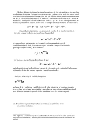Minkowski descubrió que las transformaciones de Lorentz satisfacen las sencillas
condiciones siguientes. Consideremos dos sucesos vecinos, cuya posición mutua en el
continuo cuadridimensional venga dada por las diferencias de coordenadas espaciales
dx, dy, dz y la diferencia temporal dt respecto a un cuerpo de referencia de Galileo K.
Respecto a un segundo sistema de Galileo, sean dx', dy', dz', dt' las correspondientes di-
ferencias para ambos sucesos. Entre ellas se cumple entonces siempre la condición 21:

                       dx2 + dy2 + dz2 - c2dt2 = dx' 2 + dy' 2 + dz' 2 -c2dt' 2.

      Esta condición tiene como consecuencia la validez de la transformación de
 Lorentz. Lo cual podemos expresarlo así: la cantidad


                                              ds2 = dx2 + dy2 + dz2 - c2dt2

correspondiente a dos puntos vecinos del continuo espacio-temporal
cuadridimensional, tiene el mismo valor para todos los cuerpos de referencia
privilegiados (de Galileo). Si se sustituye




 por x1,x2,x3 ,x4, se obtiene el resultado de que

                                            ds2 = dx12+dx22+dx32 + dx42
es independiente de la elección del cuerpo de referencia. A la cantidad ds la llamamos
«distancia» de los dos sucesos o puntos cuadridimensionales.


     Así pues, si se elige la variable imaginaria




en lugar de la t real como variable temporal, cabe interpretar el continuo espacio-
temporal de la teoría de la relatividad especial como un continuo cuadridimensional
«euclidiano», como se desprende de las consideraciones del último epígrafe.




27. E/ continuo espacio-temporal de la teoría de la relatividad no es
     un continuo euclidiano




21
  Cf. Apéndice. Las relaciones (11a) y (12) deducidas allí para las coordenadas valen también para
diferencias de coordenadas, y por tanto para diferenciales de las mismas (diferencias infinitamente pe-
queñas).
 