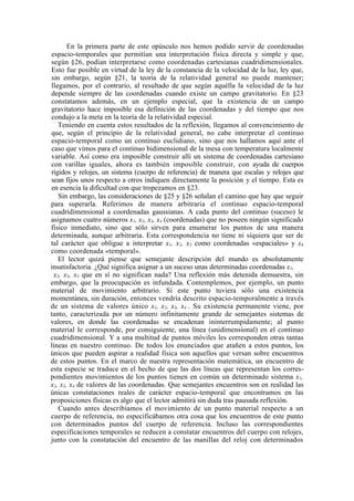 En la primera parte de este opúsculo nos hemos podido servir de coordenadas
espacio-temporales que permitían una interpretación física directa y simple y que,
según §26, podían interpretarse como coordenadas cartesianas cuadridimensionales.
Esto fue posible en virtud de la ley de la constancia de la velocidad de la luz, ley que,
sin embargo, según §21, la teoría de la relatividad general no puede mantener;
llegamos, por el contrario, al resultado de que según aquélla la velocidad de la luz
depende siempre de las coordenadas cuando existe un campo gravitatorio. En §23
constatamos además, en un ejemplo especial, que la existencia de un campo
gravitatorio hace imposible esa definición de las coordenadas y del tiempo que nos
condujo a la meta en la teoría de la relatividad especial.
   Teniendo en cuenta estos resultados de la reflexión, llegamos al convencimiento de
que, según el principio de la relatividad general, no cabe interpretar el continuo
espacio-temporal como un continuo euclidiano, sino que nos hallamos aquí ante el
caso que vimos para el continuo bidimensional de la mesa con temperatura localmente
variable. Así como era imposible construir allí un sistema de coordenadas cartesiano
con varillas iguales, ahora es también imposible construir, con ayuda de cuerpos
rígidos y relojes, un sistema (cuerpo de referencia) de manera que escalas y relojes que
sean fijos unos respecto a otros indiquen directamente la posición y el tiempo. Esta es
en esencia la dificultad con que tropezamos en §23.
   Sin embargo, las consideraciones de §25 y §26 señalan el camino que hay que seguir
para superarla. Referimos de manera arbitraria el continuo espacio-temporal
cuadridimensional a coordenadas gaussianas. A cada punto del continuo (suceso) le
asignamos cuatro números x1, x2, x3, x4 (coordenadas) que no poseen ningún significado
físico inmediato, sino que sólo sirven para enumerar los puntos de una manera
determinada, aunque arbitraria. Esta correspondencia no tiene ni siquiera que ser de
tal carácter que obligue a interpretar x1, x2, x3 como coordenadas «espaciales» y x4
como coordenada «temporal».
   El lector quizá piense que semejante descripción del mundo es absolutamente
insatisfactoria. ¿Qué significa asignar a un suceso unas determinadas coordenadas x1,
 x2, x3, x4 que en sí no significan nada? Una reflexión más detenida demuestra, sin
embargo, que la preocupación es infundada. Contemplemos, por ejemplo, un punto
material de movimiento arbitrario. Si este punto tuviera sólo una existencia
momentánea, sin duración, entonces vendría descrito espacio-temporalmente a través
de un sistema de valores único x1, x2, x3, x4 . Su existencia permanente viene, por
tanto, caracterizada por un número infinitamente grande de semejantes sistemas de
valores, en donde las coordenadas se encadenan ininterrumpidamente; al punto
material le corresponde, por consiguiente, una línea (unidimensional) en el continuo
cuadridimensional. Y a una multitud de puntos móviles les corresponden otras tantas
líneas en nuestro continuo. De todos los enunciados que atañen a estos puntos, los
únicos que pueden aspirar a realidad física son aquellos que versan sobre encuentros
de estos puntos. En el marco de nuestra representación matemática, un encuentro de
esta especie se traduce en el hecho de que las dos líneas que representan los corres-
pondientes movimientos de los puntos tienen en común un determinado sistema x1,
x2, x3, x4 de valores de las coordenadas. Que semejantes encuentros son en realidad las
únicas constataciones reales de carácter espacio-temporal que encontramos en las
proposiciones físicas es algo que el lector admitirá sin duda tras pausada reflexión.
   Cuando antes describíamos el movimiento de un punto material respecto a un
cuerpo de referencia, no especificábamos otra cosa que los encuentros de este punto
con determinados puntos del cuerpo de referencia. Incluso las correspondientes
especificaciones temporales se reducen a constatar encuentros del cuerpo con relojes,
junto con la constatación del encuentro de las manillas del reloj con determinados
 