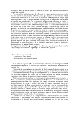 relojes no posee ni mucho menos el grado de evidencia que tiene en la teoría de la
relatividad especial.
   Por esa razón se utilizan cuerpos de referencia no rígidos que, vistos como un todo,
no sólo tienen un movimiento arbitrario, sino que durante su movimiento sufren
alteraciones arbitrarias en su forma. Para la definición del tiempo sirven relojes cuya
marcha obedezca a una ley arbitraria y todo lo irregular que se quiera; cada uno de estos
relojes hay que imaginárselo fijo en un punto del cuerpo de referencia no rígido, y
cumplen una sola condición: la de que los datos simultáneamente perceptibles en relojes
espacialmente vecinos difieran infinitamente poco entre sí. Este cuerpo de referencia
no rígido, que no sin razón cabría llamarlo «molusco de referencia», equivale en
esencia a un sistema de coordenadas gaussianas, cuadridimensional y arbitrario. Lo que
le confiere al «molusco» un cierto atractivo frente al sistema de coordenadas gaus-
sianas es la conservación formal (en realidad injustificada) de la peculiar existencia de
las coordenadas espaciales frente a la coordenada temporal. Todo punto del molusco es
tratado como un punto espacial; todo punto material que esté en reposo respecto a él
será tratado como en reposo, a secas, mientras se utilice el molusco como cuerpo de
referencia. El principio de la relatividad general exige que todos estos moluscos se
puedan emplear, con igual derecho y éxito parejo, como cuerpos de referencia en la
formulación de las leyes generales de la naturaleza; estas leyes deben ser totalmente
independientes de la elección del molusco.
En la profunda restricción que se impone con ello a las leyes de la naturaleza reside la
sagacidad que le es inherente al principio de la relatividad general.



29. La solución del problema de
   la gravitación sobre la base
   del principio de la relatividad general


   Si el lector ha seguido todos los razonamientos anteriores, no tendrá ya dificultad
ninguna para comprender los métodos que conducen a la solución del problema de la
gravitación.
   Partimos de la contemplación de una región de Galileo, es decir, de una región en la
que no existe ningún campo gravitatorio respecto a un cuerpo de referencia de Galileo
K. El comportamiento de escalas y relojes respecto a K es ya conocido por la teoría de
la relatividad especial, lo mismo que el comportamiento de puntos materiales
«aislados»; estos últimos se mueven en línea recta y uniformemente.
   Referimos ahora esta región a un sistema de coordenadas gaussiano arbitrario, o
bien a un «molusco», como cuerpo de referencia K'. Respecto a K' existe entonces un
campo gravitatorio G (de clase especial). Por simple conversión se obtiene así el
comportamiento de reglas y relojes, así como de puntos materiales libremente
móviles, respecto a K'. Este comportamiento se interpreta como el comportamiento
de reglas, relojes y puntos materiales bajo la acción del campo gravitatorio G. Se
introduce entonces la hipótesis de que la acción del campo gravitatorio sobre escalas,
relojes y puntos materiales libremente móviles se produce según las mismas leyes aun
en el caso de que el campo gravitatorio reinante no se pueda derivar del caso especial
galileano por mera transformación de coordenadas.
A continuación se investiga el comportamiento espacio-temporal del campo
gravitatorio G derivado del caso especial galileano por simple transformación de
coordenadas y se formula este comportamiento mediante una ley que es válida
 
