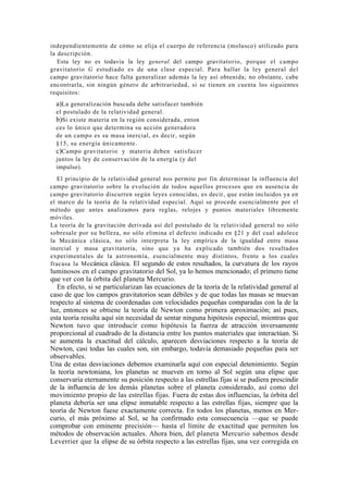 independientemente de cómo se elija el cuerpo de referencia (molusco) utilizado para
la descripción.
   Esta ley no es todavía la ley general del campo gravitatorio, porque el campo
gravitatorio G estudiado es de una clase especial. Para hallar la ley general del
campo gravitatorio hace falta generalizar además la ley así obtenida; no obstante, cabe
encontrarla, sin ningún género de arbitrariedad, si se tienen en cuenta los siguientes
requisitos:
  a)La generalización buscada debe satisfacer también
  el postulado de la relatividad general.
  b)Si existe materia en la región considerada, enton
  ces lo único que determina su acción generadora
  de un campo es su masa inercial, es decir, según
  §15, su energía únicamente.
  c)Campo gravitatorio y materia deben satisfacer
  juntos la ley de conservación de la energía (y del
  impulso).
   El principio de la relatividad general nos permite por fin determinar la influencia del
campo gravitatorio sobre la evolución de todos aquellos procesos que en ausencia de
campo gravitatorio discurren según leyes conocidas, es decir, que están incluidos ya en
el marco de la teoría de la relatividad especial. Aquí se procede esencialmente por el
método que antes analizamos para reglas, relojes y puntos materiales libremente
móviles.
La teoría de la gravitación derivada así del postulado de la relatividad general no sólo
sobresale por su belleza, no sólo elimina el defecto indicado en §21 y del cual adolece
la Mecánica clásica, no sólo interpreta la ley empírica de la igualdad entre masa
inercial y masa gravitatoria, sino que ya ha explicado también dos resultados
experimentales de la astronomía, esencialmente muy distintos, frente a los cuales
fracasa la Me cánica clásica. El segundo de estos resultados, la curvatura de los rayos
luminosos en el campo gravitatorio del Sol, ya lo hemos mencionado; el primero tiene
que ver con la órbita del planeta Mercurio.
   En efecto, si se particularizan las ecuaciones de la teoría de la relatividad general al
caso de que los campos gravitatorios sean débiles y de que todas las masas se muevan
respecto al sistema de coordenadas con velocidades pequeñas comparadas con la de la
luz, entonces se obtiene la teoría de Newton como primera aproximación; así pues,
esta teoría resulta aquí sin necesidad de sentar ninguna hipótesis especial, mientras que
Newton tuvo que introducir como hipótesis la fuerza de atracción inversamente
proporcional al cuadrado de la distancia entre los puntos materiales que interactúan. Si
se aumenta la exactitud del cálculo, aparecen desviaciones respecto a la teoría de
Newton, casi todas las cuales son, sin embargo, todavía demasiado pequeñas para ser
observables.
Una de estas desviaciones debemos examinarla aquí con especial detenimiento. Según
la teoría newtoniana, los planetas se mueven en torno al Sol según una elipse que
conservaría eternamente su posición respecto a las estrellas fijas si se pudiera prescindir
de la influencia de los demás planetas sobre el planeta considerado, así como del
movimiento propio de las estrellas fijas. Fuera de estas dos influencias, la órbita del
planeta debería ser una elipse inmutable respecto a las estrellas fijas, siempre que la
teoría de Newton fuese exactamente correcta. En todos los planetas, menos en Mer-
curio, el más próximo al Sol, se ha confirmado esta consecuencia —que se puede
comprobar con eminente precisión— hasta el límite de exactitud que permiten los
métodos de observación actuales. Ahora bien, del planeta Mercurio sabemos desde
Leverrier que la elipse de su órbita respecto a las estrellas fijas, una vez corregida en
 