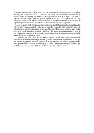el sentido anterior, no es fija, sino que rota —aunque lentísimamente— en el plano
orbital y en el sentido de su revolución. Para este movimiento de rotación de la
elipse orbital se obtuvo un valor de 43 segundos de arco por siglo, valor que es
seguro con una imprecisión de pocos segundos de arco. La explicación de este
fenómeno dentro de la Mecánica clásica sólo es posible mediante la utilización de
hipótesis poco verosímiles, inventadas exclusivamente con este propósito.
   Según la teoría de la relatividad general resulta que toda elipse planetaria alrededor
del Sol debe necesariamente rotar en el sentido indicado anteriormente, que esta
rotación es en todos los planetas, menos en Mercurio, demasiado pequeña para poder
detectarla con la exactitud de observación hoy día alcanzable, pero que en el caso de
Mercurio debe ascender a 43 segundos de arco por siglo, exactamente como se había
comprobado en las observaciones.
   Al margen de esto, sólo se ha podido extraer de la teoría otra consecuencia
accesible a la contrastación experimental, y es un corrimiento, espectral de la luz que
nos envían las grandes estrellas respecto a la luz generada de manera equivalente (es
decir, por la misma clase de moléculas) en la Tierra. No me cabe ninguna duda de que
también esta consecuencia de la teoría hallará pronto confirmación.
 