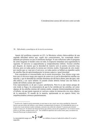 Consideraciones acerca del universo como un todo




30. Dificultades cosmológicas de la teoría newtoniana


   Aparte del problema expuesto en §21, la Mecánica celeste clásica-adolece de una
segunda dificultad teórica que, según mis conocimientos, fue examinada deteni-
damente por primera vez por el astrónomo Seeliger. Si uno reflexiona sobre la pregunta
de cómo imaginar el mundo como un todo, la respuesta inmediata será seguramente la
siguiente. El universo es espacialmente (y temporalmente) infinito. Existen estrellas
por doquier, de manera que la densidad de materia será en puntos concretos muy
diversa, pero en todas partes la misma por término medio. Expresado de otro modo:
por mucho que se viaje por el universo, en todas partes se hallará un enjambre suelto
de estrellas fijas de aproximadamente la misma especie e igual densidad.
   Esta concepción es irreconciliable con la teoría newtoniana. Esta última exige más
bien que el universo tenga una especie de centro en el cual la densidad de estrellas sea
máxima, y que la densidad de estrellas disminuya de allí hacia afuera, para dar paso, más
allá todavía, a un vacío infinito. El mundo estelar debería formar una isla finita en
medio del infinito océano del espacio22.
Esta representación es de por sí poco satisfactoria. Pero lo es aún menos porque de
este modo se llega a la consecuencia de que la luz emitida por las estrellas, así como
algunas de las estrellas mismas del sistema estelar, emigran ininterrumpidamente hacia
el infinito, sin que jamás regresen ni vuelvan a entrar en interacción con otros objetos
de la naturaleza. El mundo de la materia, apelotonada en un espacio finito, iría
empobreciéndose entonces paulatinamente.


22
   Justificación. Según la teoría newtoniana, en una masa m van a morir una cierta cantidad de «líneas de
fuerza» que provienen del infinito y cuyo número es proporcional a la masa m. Si la densidad de masa ρ0 en
el universo es por término medio constante, entonces una esfera de volumen V encierra por término
medio la masa ρ0V. El número de líneas de fuerza que entran a través de la superficie F en el interior de la
esfera es, por tanto, proporcional a ρ0V . Por unidad de superficie de la esfera entra, pues, un número de
líneas de fuerza que es proporcional a



La intensidad del campo en la superficie tendería a infinito al crecer el radio de la esfera R, lo cual es
imposible
 