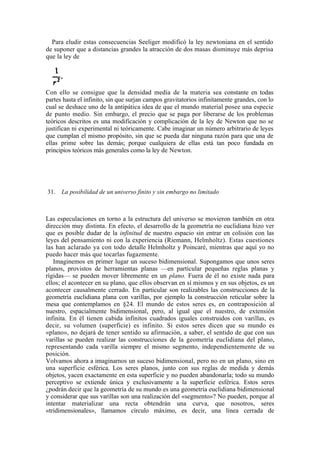 Para eludir estas consecuencias Seeliger modificó la ley newtoniana en el sentido
de suponer que a distancias grandes la atracción de dos masas disminuye más deprisa
que la ley de




Con ello se consigue que la densidad media de la materia sea constante en todas
partes hasta el infinito, sin que surjan campos gravitatorios infinitamente grandes, con lo
cual se deshace uno de la antipática idea de que el mundo material posee una especie
de punto medio. Sin embargo, el precio que se paga por liberarse de los problemas
teóricos descritos es una modificación y complicación de la ley de Newton que no se
justifican ni experimental ni teóricamente. Cabe imaginar un número arbitrario de leyes
que cumplan el mismo propósito, sin que se pueda dar ninguna razón para que una de
ellas prime sobre las demás; porque cualquiera de ellas está tan poco fundada en
principios teóricos más generales como la ley de Newton.




31.   La posibilidad de un universo finito y sin embargo no limitado



Las especulaciones en torno a la estructura del universo se movieron también en otra
dirección muy distinta. En efecto, el desarrollo de la geometría no euclidiana hizo ver
que es posible dudar de la infinitud de nuestro espacio sin entrar en colisión con las
leyes del pensamiento ni con la experiencia (Riemann, Helmholtz). Estas cuestiones
las han aclarado ya con todo detalle Helmholtz y Poincaré, mientras que aquí yo no
puedo hacer más que tocarlas fugazmente.
   Imaginemos en primer lugar un suceso bidimensional. Supongamos que unos seres
planos, provistos de herramientas planas —en particular pequeñas reglas planas y
rígidas— se pueden mover libremente en un plano. Fuera de él no existe nada para
ellos; el acontecer en su plano, que ellos observan en sí mismos y en sus objetos, es un
acontecer causalmente cerrado. En particular son realizables las construcciones de la
geometría euclidiana plana con varillas, por ejemplo la construcción reticular sobre la
mesa que contemplamos en §24. El mundo de estos seres es, en contraposición al
nuestro, espacialmente bidimensional, pero, al igual que el nuestro, de extensión
infinita. En él tienen cabida infinitos cuadrados iguales construidos con varillas, es
decir, su volumen (superficie) es infinito. Si estos seres dicen que su mundo es
«plano», no dejará de tener sentido su afirmación, a saber, el sentido de que con sus
varillas se pueden realizar las construcciones de la geometría euclidiana del plano,
representando cada varilla siempre el mismo segmento, independientemente de su
posición.
Volvamos ahora a imaginarnos un suceso bidimensional, pero no en un plano, sino en
una superficie esférica. Los seres planos, junto con sus reglas de medida y demás
objetos, yacen exactamente en esta superficie y no pueden abandonarla; todo su mundo
perceptivo se extiende única y exclusivamente a la superficie esférica. Estos seres
¿podrán decir que la geometría de su mundo es una geometría euclidiana bidimensional
y considerar que sus varillas son una realización del «segmento»? No pueden, porque al
intentar materializar una recta obtendrán una curva, que nosotros, seres
«tridimensionales», llamamos círculo máximo, es decir, una línea cerrada de
 