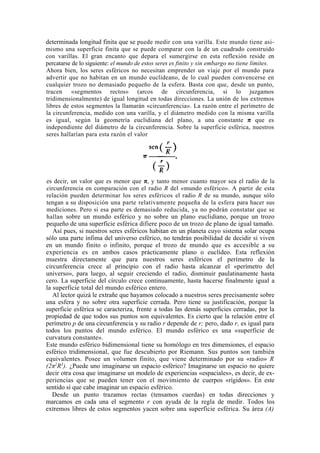 determinada longitud finita que se puede medir con una varilla. Este mundo tiene asi-
mismo una superficie finita que se puede comparar con la de un cuadrado construido
con varillas. El gran encanto que depara el sumergirse en esta reflexión reside en
percatarse de lo siguiente: el mundo de estos seres es finito y sin embargo no tiene límites.
Ahora bien, los seres esféricos no necesitan emprender un viaje por el mundo para
advertir que no habitan en un mundo euclideano, de lo cual pueden convencerse en
cualquier trozo no demasiado pequeño de la esfera. Basta con que, desde un punto,
tracen «segmentos rectos» (arcos de circunferencia, si lo juzgamos
tridimensionalmente) de igual longitud en todas direcciones. La unión de los extremos
libres de estos segmentos la llamarán «circunferencia». La razón entre el perímetro de
la circunferencia, medido con una varilla, y el diámetro medido con la misma varilla
es igual, según la geometría euclidiana del plano, a una constante π que es
independiente del diámetro de la circunferencia. Sobre la superficie esférica, nuestros
seres hallarían para esta razón el valor




es decir, un valor que es menor que π, y tanto menor cuanto mayor sea el radio de la
circunferencia en comparación con el radio R del «mundo esférico». A partir de esta
relación pueden determinar los seres esféricos el radio R de su mundo, aunque sólo
tengan a su disposición una parte relativamente pequeña de la esfera para hacer sus
mediciones. Pero si esa parte es demasiado reducida, ya no podrán constatar que se
hallan sobre un mundo esférico y no sobre un plano euclidiano, porque un trozo
pequeño de una superficie esférica difiere poco de un trozo de plano de igual tamaño.
   Así pues, si nuestros seres esféricos habitan en un planeta cuyo sistema solar ocupa
sólo una parte ínfima del universo esférico, no tendrán posibilidad de decidir si viven
en un mundo finito o infinito, porque el trozo de mundo que es accesible a su
experiencia es en ambos casos prácticamente plano o euclídeo. Esta reflexión
muestra directamente que para nuestros seres esféricos el perímetro de la
circunferencia crece al principio con el radio hasta alcanzar el «perímetro del
universo», para luego, al seguir creciendo el radio, disminuir paulatinamente hasta
cero. La superficie del círculo crece continuamente, hasta hacerse finalmente igual a
la superficie total del mundo esférico entero.
   Al lector quizá le extrañe que hayamos colocado a nuestros seres precisamente sobre
una esfera y no sobre otra superficie cerrada. Pero tiene su justificación, porque la
superficie esférica se caracteriza, frente a todas las demás superficies cerradas, por la
propiedad de que todos sus puntos son equivalentes. Es cierto que la relación entre el
perímetro p de una circunferencia y su radio r depende de r; pero, dado r, es igual para
todos los puntos del mundo esférico. El mundo esférico es una «superficie de
curvatura constante».
Este mundo esférico bidimensional tiene su homólogo en tres dimensiones, el espacio
esférico tridimensional, que fue descubierto por Riemann. Sus puntos son también
equivalentes. Posee un volumen finito, que viene determinado por su «radio» R
(2π2R3). ¿Puede uno imaginarse un espacio esférico? Imaginarse un espacio no quiere
decir otra cosa que imaginarse un modelo de experiencias «espaciales», es decir, de ex-
periencias que se pueden tener con el movimiento de cuerpos «rígidos». En este
sentido sí que cabe imaginar un espacio esférico.
   Desde un punto trazamos rectas (tensamos cuerdas) en todas direcciones y
marcamos en cada una el segmento r con ayuda de la regla de medir. Todos los
extremos libres de estos segmentos yacen sobre una superficie esférica. Su área (A)
 