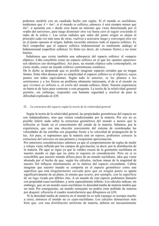 podemos medirla con un cuadrado hecho con reglas. Si el mundo es euclidiano,
tendremos que A = 4πr2; si el mundo es esférico, entonces A será siempre menor que
4πr2. A aumenta con r desde cero hasta un máximo que viene determinado por el
«radio del universo», para luego disminuir otra vez hasta cero al seguir creciendo el
radio de la esfera r. Las rectas radiales que salen del punto origen se alejan al
principio cada vez más unas de otras, vuelven a acercarse luego y convergen otra vez
en el punto opuesto al origen; habrán recorrido entonces todo el espacio esférico. Es
fácil comprobar que el espacio esférico tridimensional es totalmente análogo al
bidimensional (superficie esférica). Es finito (es decir, de volumen finito) y no tiene
límites.
   Señalemos que existe también una subespecie del espacio esférico: el «espacio
elíptico». Cabe concebirlo como un espacio esférico en el que los «puntos opuestos»
son idénticos (no distinguibles). Así pues, un mundo elíptico cabe contemplarlo, en
cierto modo, como un mundo esférico centralmente simétrico.
 De lo dicho se desprende que es posible imaginar espacios cerrados que no tengan
 límites. Entre ellos destaca por su simplicidad el espacio esférico (o el elíptico), cuyos
 puntos son todos equivalentes. Según todo lo anterior, se les plantea a los
 astrónomos y a los físicos un problema altamente interesante, el de si el mundo en
 que vivimos es infinito o, al estilo del mundo esférico, finito. Nuestra experiencia
 no basta ni de lejos para contestar a esta pregunta. La teoría de la relatividad general
 permite, sin embargo, responder con bastante seguridad y resolver de paso la
 dificultad explicada en §30.


32.   La estructura del espacio según la teoría de la relatividad general

   Según la teoría de la relatividad general, las propiedades geométricas del espacio no
son independientes, sino que vienen condicionadas por la materia. Por eso no es
posible inferir nada sobre la estructura geométrica del mundo a menos que la
reflexión se funde en el conocimiento del estado de la materia. Sabemos, por la
experiencia, que con una elección conveniente del sistema de coordenadas las
velocidades de las estrellas son pequeñas frente a la velocidad de propagación de la
luz. Así pues, si suponemos que la materia está en reposo, podremos conocer la
estructura del universo en una primera y tosquísima aproximación.
 Por anteriores consideraciones sabemos ya que el comportamiento de reglas de medir
 y relojes viene influido por los campos de gravitación, es decir, por la distribución de
 la materia. De aquí se sigue ya que la validez exacta de la geometría euclidiana en
 nuestro mundo es algo que no entra ni siquiera en consideración. Pero en sí es
 concebible que nuestro mundo difiera poco de un mundo euclidiano, idea que viene
 abonada por el hecho de que, según los cálculos, incluso masas de la magnitud de
 nuestro Sol influyen mínimamente en la métrica del espacio circundante. Cabría
 imaginar que nuestro mundo se comporta en el aspecto geométrico como una
 superficie que está irregularmente curvada pero que en ningún punto se aparta
 significativamente de un plano, lo mismo que ocurre, por ejemplo, con la superficie
 de un lago rizado por débiles olas. A un mundo de esta especie podríamos llamarlo
 con propiedad cuasi-euclidiano, y sería espacialmente infinito. Los cálculos indican, sin
 embargo, que en un mundo cuasi-euclidiano la densidad media de materia tendría que
 ser nula. Por consiguiente, un mundo semejante no podría estar poblado de materia
 por doquier; ofrecería el cuadro insatisfactorio que dibujamos en §30.
    Si la densidad media de materia en el mundo no es nula (aunque se acerque mucho
 a cero), entonces el mundo no es cuasi-euclidiano. Los cálculos demuestran más
 bien que, con una distribución uniforme de materia, debería ser necesariamente
 