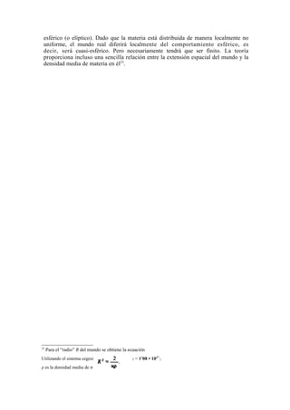 esférico (o elíptico). Dado que la materia está distribuida de manera localmente no
 uniforme, el mundo real diferirá localmente del comportamiento esférico, es
 decir, será cuasi-esférico. Pero necesariamente tendrá que ser finito. La teoría
 proporciona incluso una sencilla relación entre la extensión espacial del mundo y la
 densidad media de materia en él23.




23
     Para el “radio” R del mundo se obtiene la ecuación
Utilizando el sistema cegesimal, tenemos que 2/x = 1'08 • 1027 ;
ρ es la densidad media de materia.
 