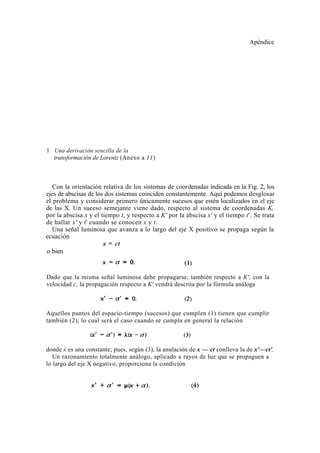 Apéndice




1 Una derivación sencilla de la
  transformación de Lorentz (Anexo a 11)



   Con la orientación relativa de los sistemas de coordenadas indicada en la Fig. 2, los
ejes de abscisas de los dos sistemas coinciden constantemente. Aquí podemos desglosar
el problema y considerar primero únicamente sucesos que estén localizados en el eje
de las X. Un suceso semejante viene dado, respecto al sistema de coordenadas K,
por la abscisa x y el tiempo t, y respecto a K' por la abscisa x' y el tiempo t'. Se trata
de hallar x' y t' cuando se conocen x y t.
   Una señal luminosa que avanza a lo largo del eje X positivo se propaga según la
ecuación
                       x = ct
o bien


Dado que la misma señal luminosa debe propagarse, también respecto a K', con la
velocidad c, la propagación respecto a K' vendrá descrita por la fórmula análoga



Aquellos puntos del espacio-tiempo (sucesos) que cumplen (1) tienen que cumplir
también (2), lo cual será el caso cuando se cumpla en general la relación



donde λ es una constante; pues, según (3), la anulación de x — ct conlleva la de x'—ct'.
   Un razonamiento totalmente análogo, aplicado a rayos de luz que se propaguen a
lo largo del eje X negativo, proporciona la condición
 