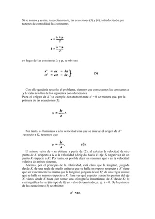 Si se suman y restan, respectivamente, las ecuaciones (3) y (4), introduciendo por
razones de comodidad las constantes




en lugar de las constantes λ y μ, se obtiene




   Con ello quedaría resuelto el problema, siempre que conozcamos las constantes a
y b; éstas resultan de las siguientes consideraciones.
Para el origen de K' se cumple constantemente x' = 0 de manera que, por la
primera de las ecuaciones (5):




  Por tanto, si llamamos v a la velocidad con que se mueve el origen de K'
respecto a K, tenemos que




   El mismo valor de v se obtiene a partir de (5), al calcular la velocidad de otro
punto de K' respecto a K o la velocidad (dirigida hacia el eje X negativo) de un
punto K respecto a K'. Por tanto, es posible decir en resumen que v es la velocidad
relativa de ambos sistemas.
   Además, por el principio de la relatividad, está claro que la longitud, juzgada
desde K, de una regla de medir unitaria que se halla en reposo respecto a K' tiene
que ser exactamente la misma que la longitud, juzgada desde K', de una regla unidad
que se halla en reposo respecto a K. Para ver qué aspecto tienen los puntos del eje
X' vistos desde K basta con tomar una «fotografía instantánea» de K' desde K; lo
cual significa dar a t (tiempo de K) un valor determinado, p. ej. t = 0. De la primera
de las ecuaciones (5) se obtiene:

                                      x' =ax.
 