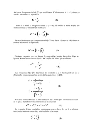 Así pues, dos puntos del eje X' que medidos en K' distan entre sí x' = 1, tienen en
nuestra instantánea la separación:




    Pero si se toma la fotografía desde K' (t' = 0), se obtiene a partir de (5), por
eliminación de t y teniendo en cuenta (6):




  De aquí se deduce que dos puntos del eje X que distan 1 (respecto a K) tienen en
nuestra instantánea la separación




  Teniendo en cuenta que, por lo que llevamos dicho, las dos fotografías deben ser
iguales, Δx en (7) tiene que ser igual a Δx' en (7a), de modo que se obtiene:




  Las ecuaciones (6) y (7b) determinan las constantes a y b. Sustituyendo en (5) se
obtienen las ecuaciones cuarta y quinta de las que dimos en §11.




  Con ello hemos obtenido la transformación de Lorentz para sucesos localizados
en el eje X; dicha transformación satisface la condición



  La extensión de este resultado a sucesos que ocurren fuera del eje X se obtiene
reteniendo las ecuaciones (8) y añadiendo las relaciones
 