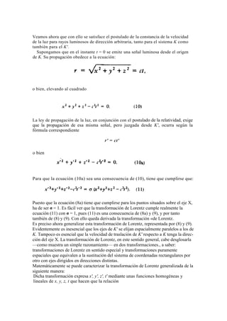 Veamos ahora que con ello se satisface el postulado de la constancia de la velocidad
de la luz para rayos luminosos de dirección arbitraria, tanto para el sistema K como
también para el K'.
  Supongamos que en el instante t = 0 se emite una señal luminosa desde el origen
de K. Su propagación obedece a la ecuación:




o bien, elevando al cuadrado




La ley de propagación de la luz, en conjunción con el postulado de la relatividad, exige
que la propagación de esa misma señal, pero juzgada desde K', ocurra según la
fórmula correspondiente

                                       r' = ct'

o bien




Para que la ecuación (10a) sea una consecuencia de (10), tiene que cumplirse que:




Puesto que la ecuación (8a) tiene que cumplirse para los puntos situados sobre el eje X,
ha de ser σ = 1. Es fácil ver que la transformación de Lorentz cumple realmente la
ecuación (11) con σ = 1, pues (11) es una consecuencia de (8a) y (9), y por tanto
también de (8) y (9). Con ello queda derivada la transformación «de Lorentz.
Es preciso ahora generalizar esta transformación de Lorentz, representada por (8) y (9).
Evidentemente es inesencial que los ejes de K' se elijan espacialmente paralelos a los de
K. Tampoco es esencial que la velocidad de traslación de K' respecto a K tenga la direc-
ción del eje X. La transformación de Lorentz, en este sentido general, cabe desglosarla
—como muestra un simple razonamiento— en dos transformaciones., a saber:
transformaciones de Lorentz en sentido especial y transformaciones puramente
espaciales que equivalen a la sustitución del sistema de coordenadas rectangulares por
otro con ejes dirigidos en direcciones distintas.
Matemáticamente se puede caracterizar la transformación de Lorentz generalizada de la
siguiente manera:
 Dicha transformación expresa x', y', z', t' mediante unas funciones homogéneas y
 lineales de x, y, z, t que hacen que la relación
 