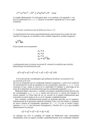 se cumpla idénticamente. Lo cual quiere decir: si se sustituye a la izquierda x', etc.
por sus expresiones en x, y, z, t, entonces el miembro izquierdo de (11a) es igual
al derecho.



2.   El mundo cuadridimensional de Minkowski (Anexo a 17)

La transformación de Lorentz generalizada puede caracterizarse de un modo aún más
sencillo si en lugar de t se introduce como variable temporal la variable imaginaria




Si de acuerdo con esto ponemos




y análogamente para el sistema con primas K', entonces la condición que satisface
idénticamente la transformación será:




     Con la elección de «coordenadas» que acabamos de indicar, la ecuación (11a)
se convierte en la (12).
De (12) se desprende que la coordenada temporal imaginaria x4 entra en la condición
de transformación en pie de igualdad con las coordenadas espaciales x1, x 2 , x 3 . A eso
responde el que, según la teoría de la relatividad, el «tiempo» x4 intervenga en las
leyes de la naturaleza en la misma forma que las coordenadas espaciales x1,x 2 ,x 3
   Minkowski llamó «universo» o «mundo» al continuo cuadridimensional descrito por
las «coordenadas» x1, x 2 , x 3 , x 4 , y «punto del universo» o «punto del mundo» al
suceso puntual. La física deja de ser un suceder en el espacio tridimensional para
convertirse en cierto modo en un ser en el «mundo» cuadridimensional.
   Este «mundo» cuadridimensional guarda un profundo parecido con el «espacio»
tridimensional de la geometría analítica (euclídea). Pues si en este último se introduce
un nuevo sistema de coordenadas cartesianas (x'1 , x'2, x'3) con el mismo origen,
entonces x'1, x'2, x' 3 son funciones homogéneas y lineales de x 1,x2 ,x 3 que cumplen
idénticamente la ecuación



La analogía con (12) es completa. El mundo de Minkowski cabe contemplarlo
formalmente como un espacio euclídeo cuadridimensional (con coordenada temporal
 