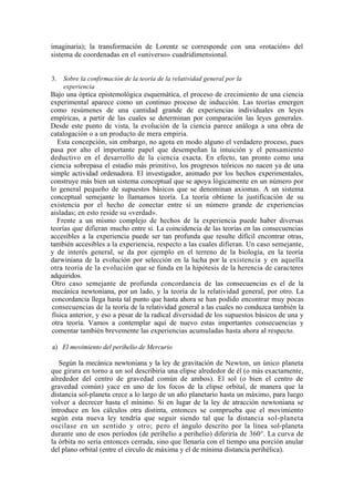 imaginaria); la transformación de Lorentz se corresponde con una «rotación» del
sistema de coordenadas en el «universo» cuadridimensional.


3.   Sobre la confirmación de la teoría de la relatividad general por la
     experiencia
Bajo una óptica epistemológica esquemática, el proceso de crecimiento de una ciencia
experimental aparece como un continuo proceso de inducción. Las teorías emergen
como resúmenes de una cantidad grande de experiencias individuales en leyes
empíricas, a partir de las cuales se determinan por comparación las leyes generales.
Desde este punto de vista, la evolución de la ciencia parece análoga a una obra de
catalogación o a un producto de mera empiria.
   Esta concepción, sin embargo, no agota en modo alguno el verdadero proceso, pues
pasa por alto el importante papel que desempeñan la intuición y el pensamiento
deductivo en el desarrollo de la ciencia exacta. En efecto, tan pronto como una
ciencia sobrepasa el estadio más primitivo, los progresos teóricos no nacen ya de una
simple actividad ordenadora. El investigador, animado por los hechos experimentales,
construye más bien un sistema conceptual que se apoya lógicamente en un número por
lo general pequeño de supuestos básicos que se denominan axiomas. A un sistema
conceptual semejante lo llamamos teoría. La teoría obtiene la justificación de su
existencia por el hecho de conectar entre sí un número grande de experiencias
aisladas; en esto reside su «verdad».
   Frente a un mismo complejo de hechos de la experiencia puede haber diversas
teorías que difieran mucho entre sí. La coincidencia de las teorías en las consecuencias
accesibles a la experiencia puede ser tan profunda que resulte difícil encontrar otras,
también accesibles a la experiencia, respecto a las cuales difieran. Un caso semejante,
y de interés general, se da por ejemplo en el terreno de la biología, en la teoría
darwiniana de la evolución por selección en la lucha por la existencia y en aquella
otra teoría de la evolución que se funda en la hipótesis de la herencia de caracteres
adquiridos.
 Otro caso semejante de profunda concordancia de las consecuencias es el de la
 mecánica newtoniana, por un lado, y la teoría de la relatividad general, por otro. La
 concordancia llega hasta tal punto que hasta ahora se han podido encontrar muy pocas
 consecuencias de la teoría de la relatividad general a las cuales no conduzca también la
 física anterior, y eso a pesar de la radical diversidad de los supuestos básicos de una y
 otra teoría. Vamos a contemplar aquí de nuevo estas importantes consecuencias y
 comentar también brevemente las experiencias acumuladas hasta ahora al respecto.

a) El movimiento del perihelio de Mercurio

   Según la mecánica newtoniana y la ley de gravitación de Newton, un único planeta
que girara en torno a un sol describiría una elipse alrededor de él (o más exactamente,
alrededor del centro de gravedad común de ambos). El sol (o bien el centro de
gravedad común) yace en uno de los focos de la elipse orbital, de manera que la
distancia sol-planeta crece a lo largo de un año planetario hasta un máximo, para luego
volver a decrecer hasta el mínimo. Si en lugar de la ley de atracción newtoniana se
introduce en los cálculos otra distinta, entonces se comprueba que el movimiento
según esta nueva ley tendría que seguir siendo tal que la distancia sol-planeta
oscilase en un sentido y otro; pero el ángulo descrito por la línea sol-planeta
durante uno de esos períodos (de perihelio a perihelio) diferiría de 360°. La curva de
la órbita no sería entonces cerrada, sino que llenaría con el tiempo una porción anular
del plano orbital (entre el círculo de máxima y el de mínima distancia perihélica).
 