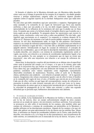 Si formulo el objetivo de la Mecánica diciendo que «la Mecánica debe describir
cómo varía con el tiempo la posición de los cuerpos en el espacio», sin añadir grandes
reservas y prolijas explicaciones, cargaría sobre mi conciencia algunos pecados
capitales contra el sagrado espíritu de la claridad. Indiquemos antes que nada estos
pecados.
No está claro qué debe entenderse aquí por «posición» y «espacio». Supongamos que
estoy asomado a la ventanilla de un vagón de ferrocarril que lleva una marcha
uniforme, y dejo caer una piedra a la vía, sin darle ningún impulso. Entonces veo
(prescindiendo de la influencia de la resistencia del aire) que la piedra cae en línea
recta. Un peatón que asista a la fechoría desde el terraplén observa que la piedra cae a
tierra según un arco de parábola. Yo pregunto ahora: las «posiciones» que recorre la
piedra ¿están «realmente» sobre una recta o sobre una parábola? Por otro lado, ¿qué
significa aquí movimiento en el «espacio»? La respuesta es evidente después de lo
dicho en §2. Dejemos de momento a un Lado la oscura palabra «espacio», que, para ser
sinceros, no nos dice absolutamente nada; en lugar de ella ponemos «movimiento
respecto a un cuerpo de referencia prácticamente rígido». Las posiciones con relación al
cuerpo de referencia (vagón del tren o vías) han sido ya definidas explícitamente en el
epígrafe anterior. Introduciendo en lugar de «cuerpo de referencia» el concepto de
«sistema de coordenadas», que es útil para la descripción matemática, podemos decir:
la piedra describe, con relación a un sistema de coordenadas rígidamente unido al
vagón, una recta; con relación a un sistema de coordenadas rígidamente ligado a las
vías, una parábola. En este ejemplo se ve claramente que en rigor no existe una
trayectoria5, sino sólo una trayectoria con relación a un cuerpo de referencia de-
terminado.
   Ahora bien, la descripción completa del movimiento no se obtiene sino al especificar
cómo varía la posición del cuerpo con el tiempo, o lo que es lo mismo, para cada
punto de la trayectoria hay que indicar en qué momento se encuentra allí el cuerpo.
Estos datos hay que completarlos con una definición del tiempo en virtud de la cual
podamos considerar estos valores temporales como magnitudes esencialmente
observables (resultados de mediciones). Nosotros, sobre el suelo de la Mecánica
clásica, satisfacemos esta condición —con relación al ejemplo anterior— de la siguiente
manera. Imaginemos dos relojes exactamente iguales; uno de ellos lo tiene el hombre
en la ventanilla del vagón de tren; el otro, el hombre que está de pie en el terraplén.
Cada uno de ellos verifica en qué lugar del correspondiente cuerpo de referencia se
encuentra la piedra en cada instante marcado por el reloj que tiene en la mano.
Nos abstenemos de entrar aquí en la imprecisión introducida por el carácter finito de
la velocidad de propagación de la luz. Sobre este extremo, y sobre una segunda
dificultad que se presenta aquí, hablaremos detenidamente más adelante.


4.     El sistema de coordenadas de Galileo
Como es sabido, la ley fundamental de la Mecánica de Galileo y Newton, conocida
por la ley de inercia, dice: un cuerpo suficientemente alejado de otros cuerpos
persiste en su estado de reposo o de movimiento rectilíneo uniforme. Este principio
se pronuncia no sólo sobre el movimiento de los cuerpos, sino también sobre qué
cuerpos de referencia o sistemas de coordenadas son permisibles en la Mecánica y
pueden utilizarse en las descripciones mecánicas. Algunos de los cuerpos a los que sin
duda cabe aplicar con gran aproximación la ley de inercia son las estrellas fijas. Ahora
bien, si utilizamos un sistema de coordenadas solidario con la Tierra, cada estrella fija
describe, con relación a él y a lo largo de un día (astronómico), una circunferencia de
radio enorme, en contradicción con el enunciado de la ley de inercia. Así pues, si uno
5
    Es decir, una curva a lo largo de la cual se mueve el cuerpo.
 